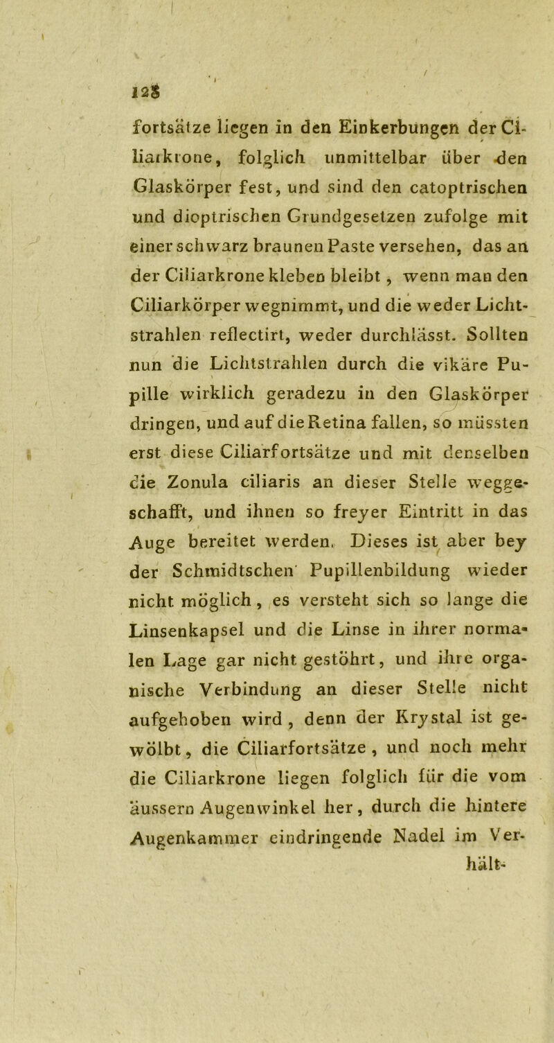 12$ fortsälze liegen in den Einkerbungen derCi- liaikrone, folglich unmittelbar über -den Glaskörper fest, und sind den catoptrischen und dieptrischen Grundgesetzen zufolge mit einer schwarz braunen Paste versehen, das an der Ciliarkrone kleben bleibt , wenn man den * Ciliarkörper wegnimmt, und die weder Licht- strahlen reflectirt, weder durchlässt. Sollten nun die Lichtstrahlen durch die vikäre Pu- pille wirklich geradezu in den Glaskörper dringen, und auf die Retina fallen, so müssten erst diese Ciliarfortsätze und mit denselben die Zonula ciliaris an dieser Stelle wegge- schafft, und ihnen so freyer Eintritt in das Auge bereitet werden, Dieses ist aber bey der Schmidtschen Pupillenbildung wieder nicht möglich, es versteht sich so lange die Linsenkapsel und die Linse in ihrer norma- len Lage gar nicht gestöhrt, und ihre orga- nische Verbindung an dieser Stelle nicht aufgehoben wird , denn der Rrystal ist ge- wölbt, die Ciliarfortsätze, und noch mehr die Ciliarkrone liegen folglich für die vom äussern Augenwinkel her, durch die hintere Augenkammer eindringende Nadel im Ver- hält- l