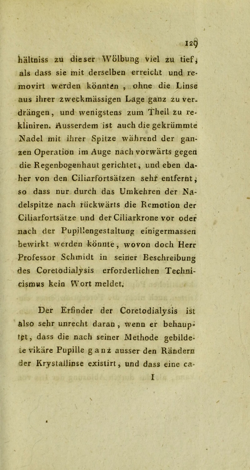 1 I2§ hältniss zu dieser Wölbung viel zu tief^ als dass sie mit derselben erreicht und re- movirt werden konnten , ohne die Linse aus ihrer zweckmässigen Lage ganz zu ver- drängen, und wenigstens zum Theil zu re- kliniren. Ausserdem ist auch die gekrümmte Nadel mit ihrer Spitze während der gan- zen Operation im Auge nach vorwärts gegen die Regenbogenhaut gerichtet, und eben da- her von den Ciliarfortsätzen seht entfernt^ so dass nur durch das Umkehren der Na- delspitze nach rückwärts die Remotion der Ciliarfortsätze und der Ciliarkrone vor oder nach der Pupillengestaltung einigermassen bewirkt werden konnte, wovon doch Herr Professor Schmidt in seiner Beschreibung des CoretödiaJjsis erforderlichen Techni- dsmus keio Wort meldet* Der Erfinder der Coretodialysis ist also sehr unrecht daran , wenn er behaup» tpt, dass die nach seiner Methode gebilde- te vikäre Pupille ganz ausser den Rändern der Krystallinse exislirt, und dass eine ca» I 4