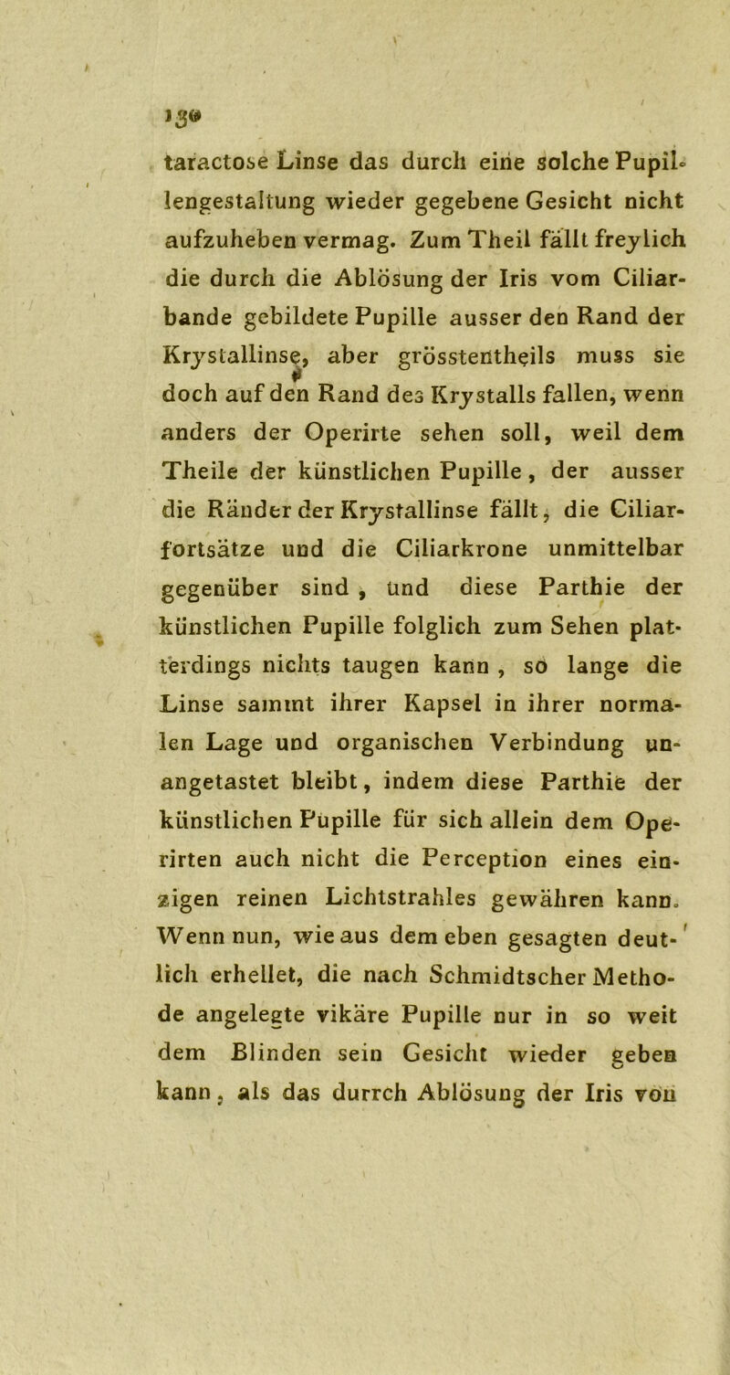 taractose Linse das durch eine solche PupiL lengestaltung wieder gegebene Gesicht nicht aufzuheben vermag. Zum Theil fällt freylich die durch die Ablösung der Iris vom Ciliar- bande gebildete Pupille ausser den Rand der Krystallinse, aber grösstentheils muss sie doch auf den Rand des Krystalls fallen, wenn anders der Operirte sehen soll, weil dem Theile der künstlichen Pupille , der ausser die Ränder der Krystallinse fällt, die Ciliar- fortsätze und die Ciliarkrone unmittelbar gegenüber sind , Und diese Parthie der künstlichen Pupille folglich zum Sehen plat- terdings nichts taugen kann , so lange die Linse samint ihrer Kapsel in ihrer norma- len Lage und organischen Verbindung un- angetastet bleibt, indem diese Parthifc der künstlichen Pupille für sich allein dem Ope- rirten auch nicht die Perception eines ein- zigen reinen Lichtstrahles gewähren kann. Wenn nun, wie aus dem eben gesagten deut- lich erhellet, die nach Schmidtscher Metho- de angelegte vikäre Pupille nur in so weit dem Blinden sein Gesicht wieder geben kann } als das durrch Ablösung der Iris von