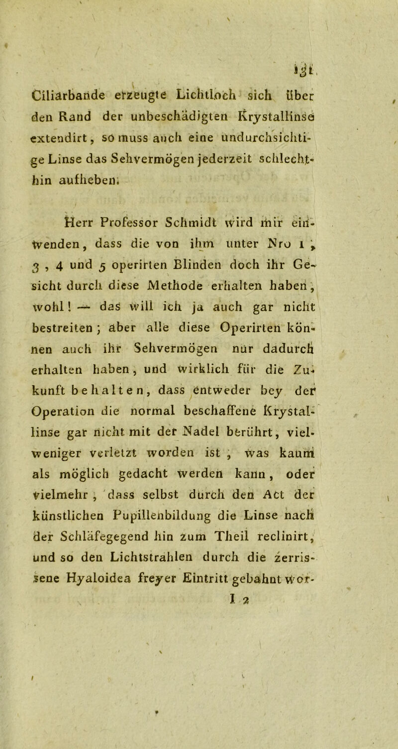 Ciliärbaride erzeugte LichtLoch sich über den Rand der unbeschädigten Krystallinse extendirt, so muss auch eine undurchsichti- ge Linse das Sehvermögen jederzeit schlecht« hin aufheben. Herr Professor Schmidt Wird mir eiri- tvenden, dass die von ihm unter Nro l > 3 , 4 und 5 operirten Blinden doch ihr Ge- sicht durch diese Methode erhalten haben, wohl! —- das will ich ja auch gar nicht bestreiten ) aber alle diese Operirten kön- nen auch ihr Sehvermögen nur dadurch erhalten haben, und wirklich für die Zu- kunft b e h a 11 e n , dass entweder bey der Operation die normal beschaffene Krystal- linse gar nicht mit der Nadel berührt, viel- weniger verletzt worden ist , was kaum als möglich gedacht werden kann, oder Vielmehr , dass selbst durch den Act der künstlichen Pupillenbildung die Linse nach der Schläfegegend hin zum Theil reclinirt, und so den Lichtstrahlen durch die zerris- sene Hyaloidea freyer Eintritt gebahnt Wor- I 2 i