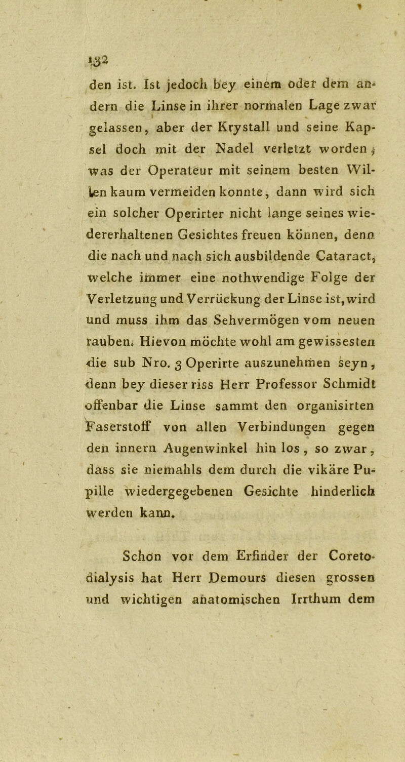 den ist. Ist jedoch bey einem öder dem an* dern die Linse in ihrer normalen Lage zwar gelassen, aber der Krystall und seine Kap- sel doch mit der Nadel verletzt worden Was der Operateur mit seinem besten Wil- ien kaum vermeiden konnte, dann wird sich ein solcher Operirter nicht lange seines wie- dererhaltenen Gesichtes freuen können, denn die nach und nach sich ausbildende Cataract, welche immer eine nothwendige Folge der Verletzung und Verrückung der Linse ist, wird und muss ihm das Sehvermögen vom neuen rauben. Hievon möchte wohl am gewissesten die sub Nro. 3 Operirte auszunehmen seyn, denn bey dieser riss Herr Professor Schmidt offenbar die Linse sammt den organisirten Faserstoff von allen Verbindungen gegen den innern Augenwinkel hin los, so zwar, dass sie niemahls dem durch die vikäre Pu- pille wiedergegebenen Gesichte hinderlich werden kann. Schön vor dem Erfinder der Coreto- dialysis hat Herr Demours diesen grossen und wichtigen anatomischen Irrthum dem