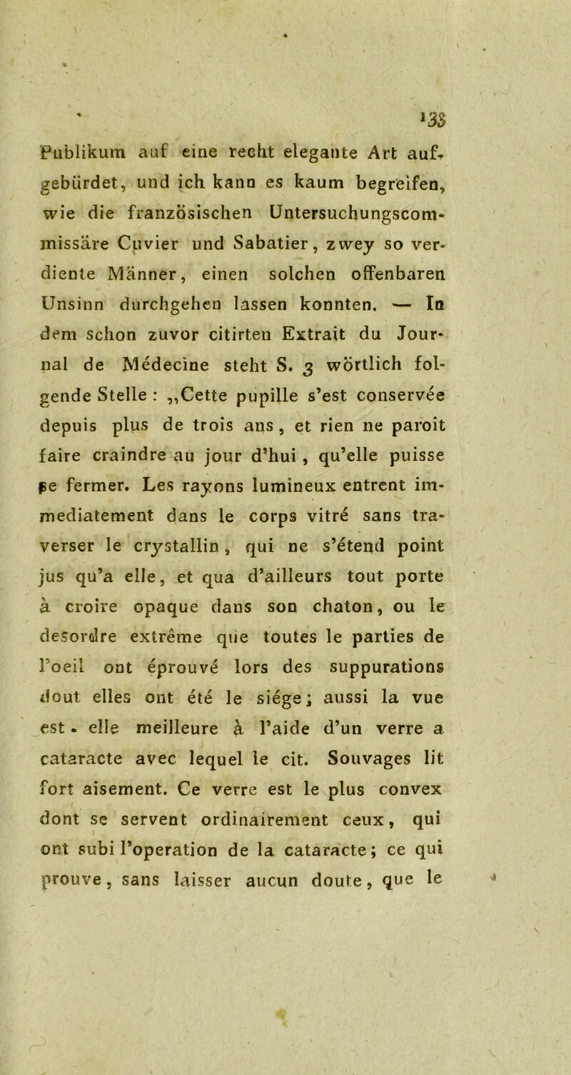 Publikum auf eine recht elegante Art auf- gebiirdet, und ich kann es kaum begreifen, wie die französischen Untersuchungscom- missäre Cuvier und Sabatier, zwey so ver- diente Männer, einen solchen offenbaren Unsinn durchgehen lassen konnten. — In dem schon zuvor citirten Extrait du Jour* nal de Medecine steht S. 3 wörtlich fol- gende Stelle : ,,Cette pupille s’est conservee depuis plus de trois ans , et rien ne paroit faire craindre au jour d’hui , qu’elle puisse pe fermer. Les rayons lumineux entrent im- mediatement dans le corps vitre sans tra- verser le crystallin, qui ne s’etend point jus qu’a eile, et qua d’ailleurs tout porte ä croire opaque dans son chaton, ou le desordre extreme que toutes le parties de Foeil ont eprouve lors des suppurations dout eiles ont ete le siege; aussi la vue est. eile meilleure ä l’aide d’un verre a cataracte avec lequel le cit. Souvages lit fort aisement. Ce verre est le plus convex dont se servent ordinairement ceux, qui 1 ont subi l’operation de Ia cataracte; ce qui prouve, sans laisser aucun doute, que le