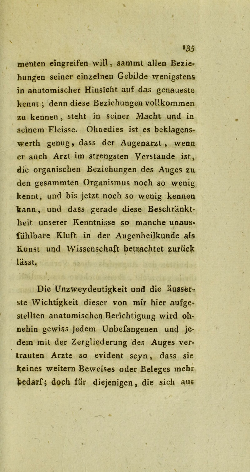 *35 menten eingreifen will, sammt allen Bezie- hungen seiner einzelnen Gebilde wenigstens in anatomischer Hinsicht auf das genaueste kennt; denn diese Beziehungen vollkommen zu kennen, steht in seiner Macht und in seinem Fleisse. Ohnedies ist es beklagens- werth genug, dass der Augenarzt , wenn er auch Arzt im strengsten Verstände ist, die organischen Beziehungen des Auges zu den gesammten Organismus noch so wenig kennt, und bis jetzt noch so wenig kennen kann, und dass gerade diese Beschränkt- heit unserer Kenntnisse so manche unaus- fühlbare Kluft in der Augenheilkunde als Kunst uqd Wissenschaft betuchtet zurück lässt. Die Unzweydeutigkeit und die äuss&r- ste Wichtigkeit dieser von mir hier aufge- stellten anatomischen Berichtigung wird oh? nehin gewiss jedem Unbefangenen und je- dem mit der Zergliederung des Auges ver- trauten Arzte so evident seyn, dass sie keines weitern Beweises oder Beleges mehr Bedarf; doch für diejenigen, die sich aus