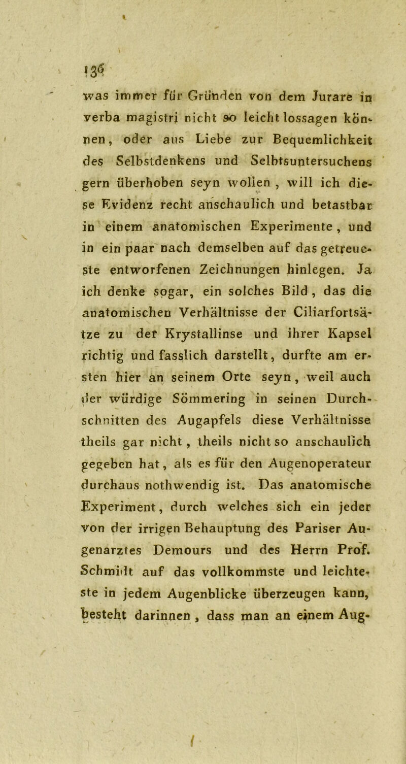 1 > \ was immer für Gründen von dem Jurare in verba magistrj nicht so leicht lossagen kein«- nen, oder aus Liebe zur Bequemlichkeit des Selbstdenkens und Selbtsuntersuchens gern iiberhoben seyn wollen , will ich die- se Evidenz recht anschaulich und betastbar in einem anatomischen Experimente, und in ein paar nach demselben auf das getreue- ste entworfenen Zeichnungen hinlegen» Ja ich denke sogar, ein solches Bild , das die anatomischen Verhältnisse der Ciliarfortsä- tze zu der Krystallinse und ihrer Kapsel richtig und fasslich darstellt, durfte am er- sten hier an seinem Orte seyn, weil auch der würdige Sömmering in seinen Durch- schnitten des Augapfels diese Verhältnisse iheils gar nicht , theils nicht so anschaulich gegeben hat, als es für den Augenoperateur durchaus nothwendig ist. Das anatomische Experiment, durch welches sich ein jeder von der irrigen Behauptung des Pariser Au- genarztes Demours und des Herrn Prof. Schmidt auf das vollkommste und leichte- ste in jedem Augenblicke überzeugen kann, besteht darinnen , dass man an einem Aug-