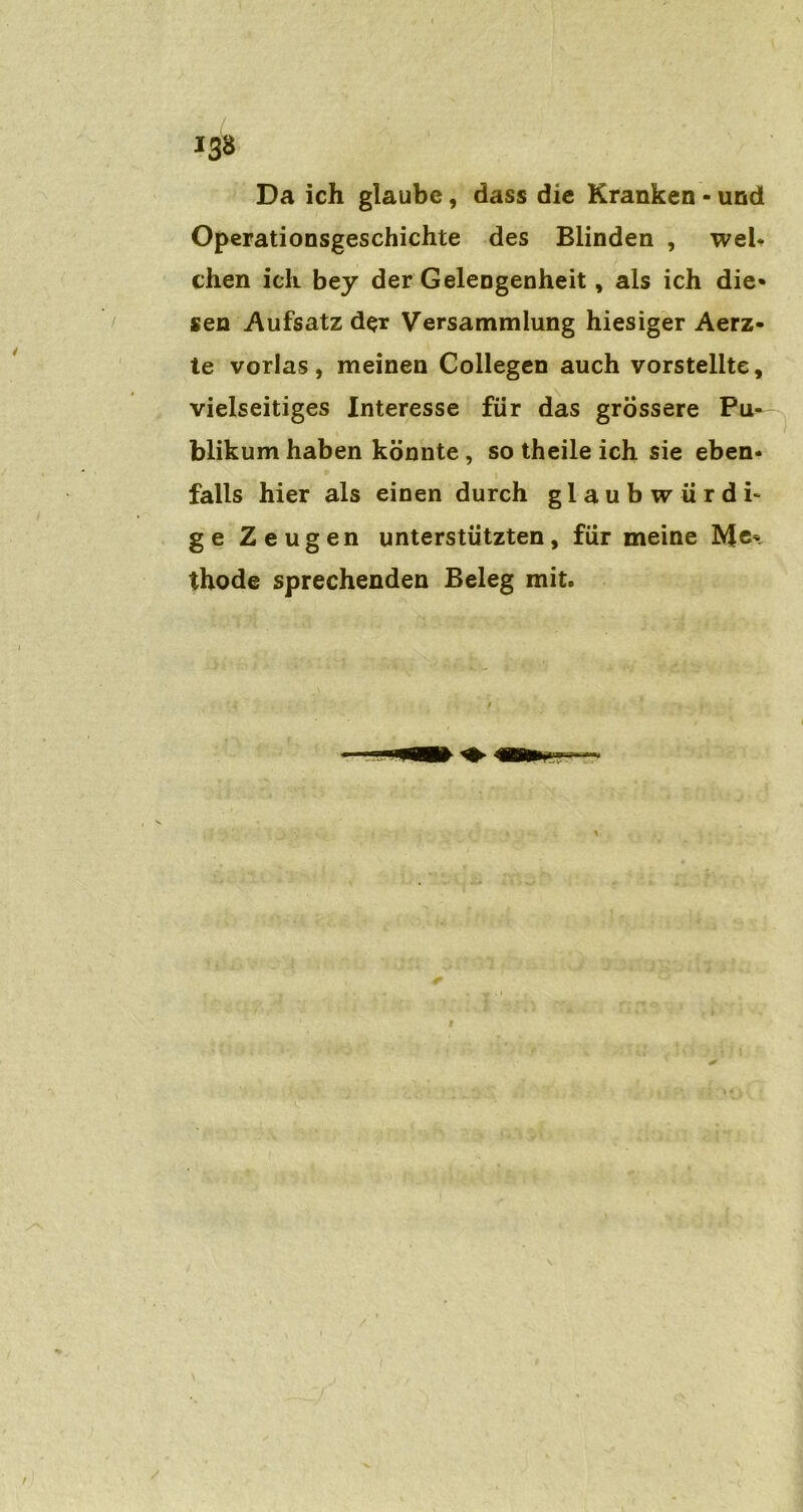 13» Da ich glaube, dass die Kranken • und Operationsgeschichte des Blinden , weh chen ich bey der Gelengenheit, als ich die* sen Aufsatz der Versammlung hiesiger Aerz- te vorlas, meinen Gollegen auch vorstellte, vielseitiges Interesse für das grossere Pu- blikum haben könnte, so theile ich sie eben- falls hier als einen durch glaubwürdi- ge Zeugen unterstützten, für meine Me* thode sprechenden Beleg mit.