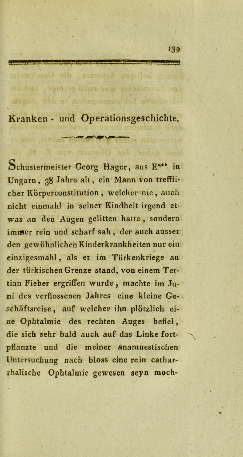 '39 Kranken • und Operationsgeschichte, ibchustermeister Georg Hager, aus E4** in Ungarn, 38 Jahre alt, ein Mann von treffli- cher Körperconstitution, welcher nie, auch 1 nicht einmahl in seiner Kindheit irgend et- was an den Augen gelitten hatte, sondern immer rein und scharf sah, der auch ausser den gewöhnlichen Kinderkrankheiten nur ein einzigesmahl, als er im Türkenkriege an der türkischen Grenze stand, von einem Ter- tian Fieber ergriffen wurde , machte im Ju- ni des verflossenen Jahres eine kleine Ge- schäftsreise , auf welcher ihn plötzlich ei- ne Ophtalmie des rechten Auges befiel, die sich sehr bald auch auf das Linke fort- pflanzte und die meiner anamnestischen Untersuchung nach bloss eine rein cathar- yhalische Ophtalmie gewesen seyn moch-