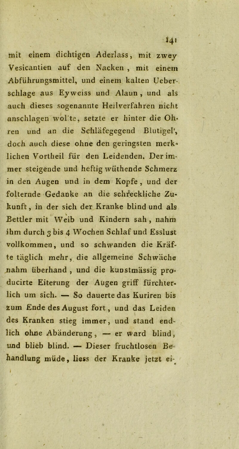 mit einem dichtigen Aderlass, mit zwey Vesicantien auf den Nacken , mit einem Abführungsmittel, und einem kalten Ueber- schlage aus Eyweiss und Alaun , und als auch dieses sogenannte Heilverfahren nicht anschlagen wolle, setzte er hinter die Oh- ren und an die Schläfegegend Blutige!', doch auch diese ohne den geringsten merk- lichen Vortheil für den Leidenden, Der im- mer steigende und heftig wiithende Schmerz in den Augen und in dem Kopfe , und der folternde Gedanke an die schreckliche Zu- kunft , in der sich der Kranke blind und als Bettler mit Weib und Kindern sah , nahm ihm durch 3 bis 4 Wochen Schlaf und Esslust vollkommen, und so schwanden die Kräf- te täglich mehr, die allgemeine Schwäche nahm überhand , und die kunstmässig pro» ducirte Eiterung der Augen griff fürchter- lich um sich. — So dauerte das Kuriren bis zum Ende des August fort, und das Leiden des Kranken stieg immer, und stand end- lich ohne Abänderung, — er ward blind? und blieb blind. — Dieser fruchtlosen Be- handlung müde, liess der Kranke jetzt ei-