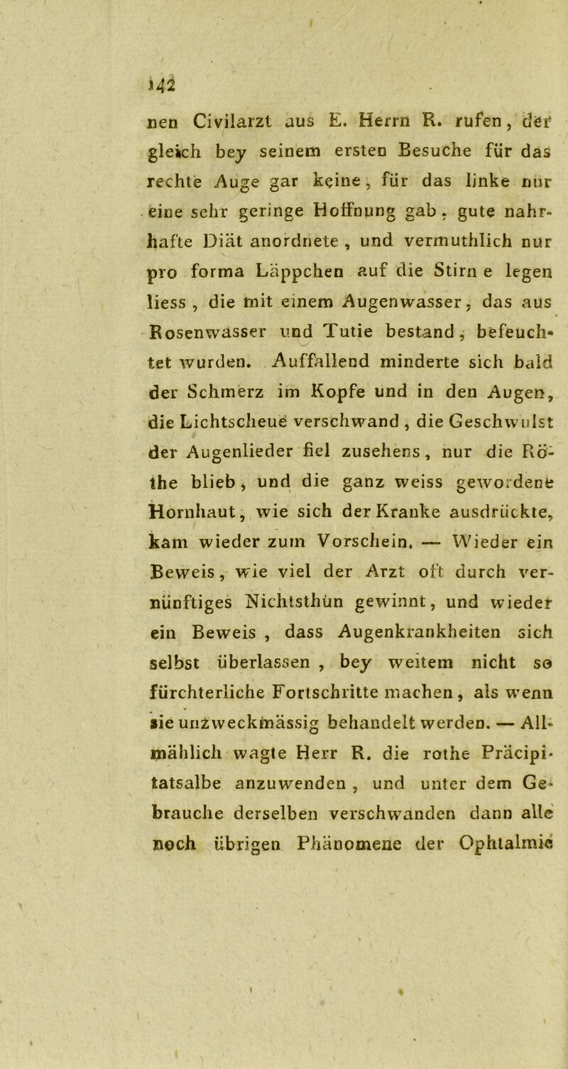 nen Civilarzt aus E. Herrn R. rufen, der gleich bey seinem ersten Besuche für das rechte Auge gar keine, für das linke nur eine sehr geringe Hoffnung gab. gute nahr- hafte Diät anordnete , und vermuthlich nur pro forma Läppchen auf die Stirn e legen liess , die mit einem Augenwasser, das aus Rosenwasser und Tutie bestand, befeuch- tet wurden. Auffallend minderte sich bald der Schmerz im Kopfe und in den Augen, die Lichtscheue verschwand , die Geschwulst der Augenlieder fiel Zusehens , nur die Ro- the blieb , und die ganz weiss gewordene Hornhaut, wie sich der Kranke ausdfLickte, kam wieder zum Vorschein. — Wieder ein Beweis, wie viel der Arzt oft durch ver- nünftiges Nichtsthün gewinnt, und wieder ein Beweis , dass Augenkrankheiten sich selbst überlassen , bey weitem nicht so fürchterliche Fortschritte machen, als wenn sie unZweckinässig behandelt werden. — All- mählich wagte Herr R. die rothe Präcipi* tatsalbe anzuwenden , und unter dem Ge* brauche derselben verschwanden dann alle noch übrigen Phänomene der Ophtalmie \