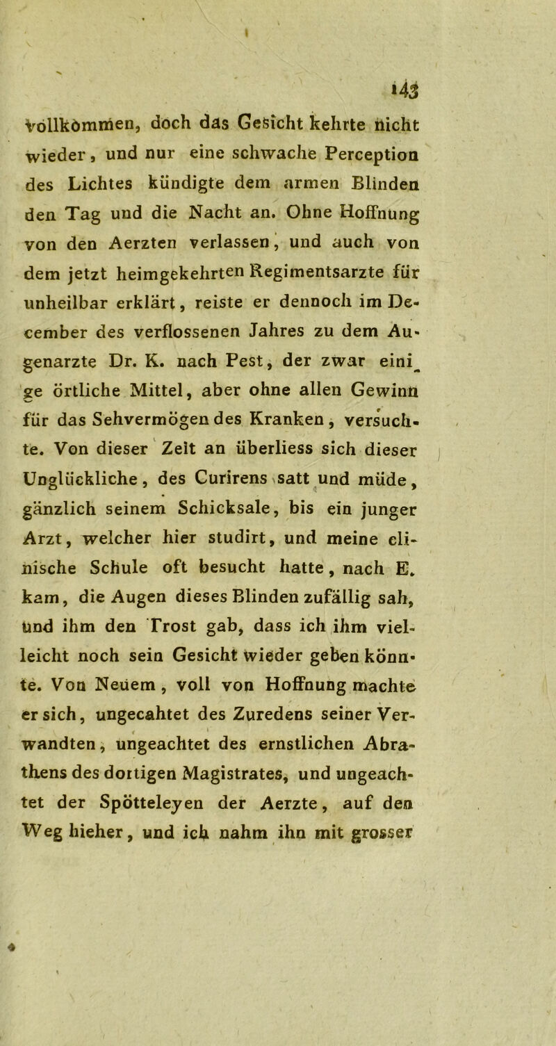 I i43 Vollkömmen, doch das Gesicht kehrte nicht wieder, und nur eine schwache Perception des Lichtes kündigte dem armen Blinden den Tag und die Nacht an. Ohne Hoffnung von den Aerzten verlassen, und auch von dem jetzt heimgekehrten Regimentsarzte für unheilbar erklärt, reiste er dennoch im De- cember des verflossenen Jahres zu dem Au- genärzte Dr. K. nach Pest, der zwar eini_ ge Örtliche Mittel, aber ohne allen Gewinn für das Sehvermögen des Kranken, versuch- te. Von dieser Zeit an überliess sich dieser Unglückliche, des Curirens satt und müde, gänzlich seinem Schicksale, bis ein junger Arzt, welcher hier studirt, und meine cli- > i nische Schule oft besucht hatte, nach E. kam, die Augen dieses Blinden zufällig sah, und ihm den Trost gab, dass ich ihm viel- leicht noch sein Gesicht wieder geben könn- te. Von Neuem, voll von Hoffnung machte ersieh, ungecahtet des Zuredens seiner Ver- i 1 wandten, ungeachtet des ernstlichen Abra- thens des dortigen Magistrates, und ungeach- tet der Spötteleyen der Aerzte, auf den W eg hieher, und ich nahm ihn mit grosser