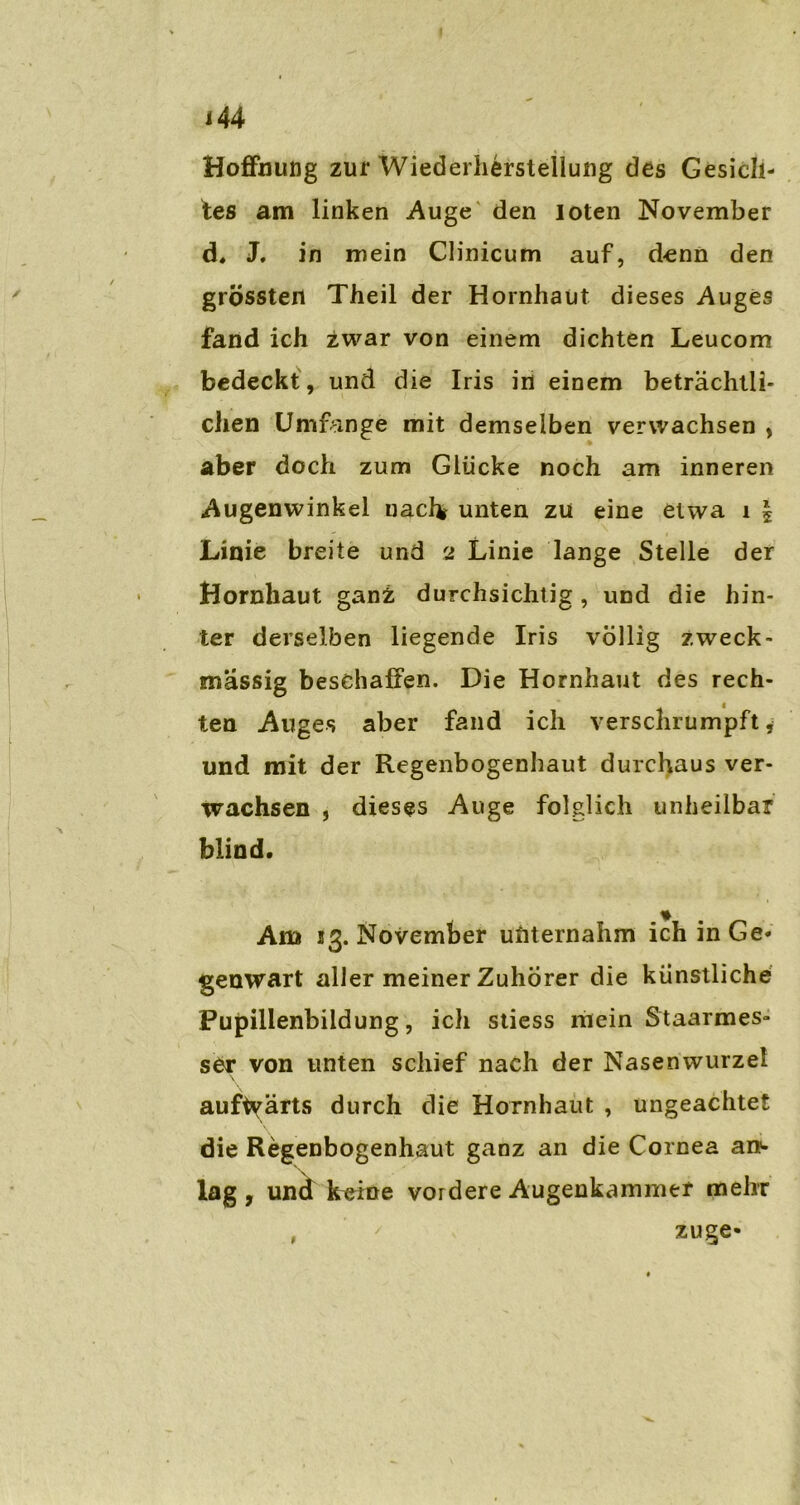 Hoffnung zur Wiederherstellung des Gesich- tes am linken Auge den loten November d, J, in mein Clinicum auf, denn den grössten Theil der Hornhaut dieses Auges fand ich zwar von einem dichten Leucom bedeckt , und die Iris in einem beträchtli- chen Umfange mit demselben verwachsen , aber doch zum Glücke noch am inneren Augenwinkel nacfc unten zu eine etwa i | Linie breite und 2 Linie lange Stelle der Hornhaut ganz durchsichtig, und die hin- ter derselben liegende Iris völlig zweck- mässig beschaffen. Die Hornhaut des rech- ten Auges aber fand ich verschrtimpft 4 und mit der Regenbogenhaut durchaus ver- wachsen , dieses Auge folglich unheilbar blind. Am 23. November unternahm ich in Ge- genwart aller meiner Zuhörer die künstliche Pupillenbildung, ich stiess mein Staarmes» ser von unten schief nach der Nasenwurzel \ aufwärts durch die Hornhaut , ungeachtet die Regenbogenhaut ganz an die Cornea an- lag , und k^ine vordere Augenkammer mehr , ' zuge-