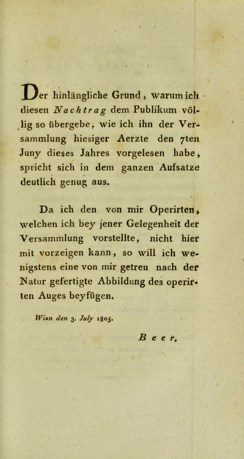 \ Der hinlängliche Grüncl, warum ich diesen Nachtrag dem Publikum völ- lig so übergebe, wie ich ihn der Ver- sammlung hiesiger Aerzte den 7ten Juny dieses Jahres vorgelesen habe * spricht sich in dem ganzen Aufsatze deutlich genug aus. * Da ich den von mir Operirten* welchen ich bey jener Gelegenheit der Versammlung vorstellte, nicht hier mit vorzeigen kann, so will ich we- nigstens eine von mir getreu nach der ÜNatur gefertigte Abbildung des operir* ten Auges beyfügem Wien den 3. Jitly 1805. B c e r>