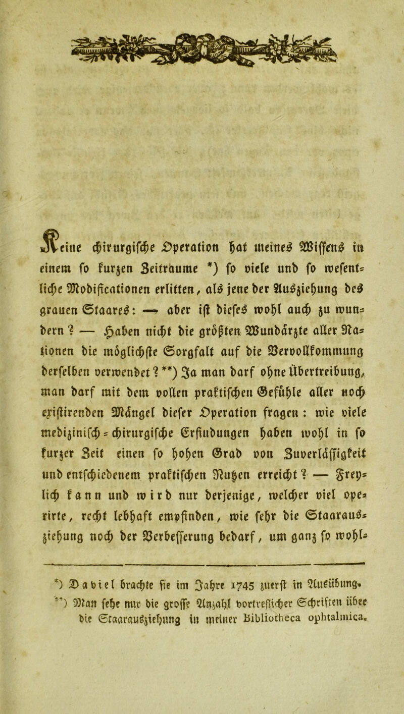 JVeine c^iturgifclpe £>perötion lat meinet in einem fo furjen Settriaume *) fo oicle unb fo mefents li4)e 9Äobif!cntionen erlitten, aU jene ber 2lu^5ie^un9 grauen 0taare^: —^ aber i(l biefe^ n?ob^ 5« tt>wns bern *? — ^aben niibt bie grasten 2JJunbdr$te aller Sla* lipnen bie m5glicb(le Sorgfalt auf bie 5öerDoUfommung berfelben ocrmenbet ? 3<^ man barf ol^ne Übertreibung, man barf mit bem ooUen praftifc^en @efu^le aller «oc^ eyijlirenben SJldngel biefer i)peration fragen: mie »iele mebi5inifcb = cbirurgifc^e €r(inbungen laben ivobl in fp furjcr Seit einen fo l^o^cn @rab non SuoerldffigfeU unb entfcbiebenem praftifc^en SRu^en erreicht ?— lieb fann unb wirb nur berjenige, melcber niel ope» rirte, rcejt lebhaft empftnben, wie febr bie ©taarauö* jiebung noch ber 23erbefferung bebarf, um ganj fp wp^I* *) 2)aptel brachte fie im Sabre i745 svieril in ^luSübung-. '^) 0)tan febe nur bie grojfc ^njabl bortveflicber ©epriften über bie (Ecaarau^jicbung in meiner Bibliotheca oplualmica.