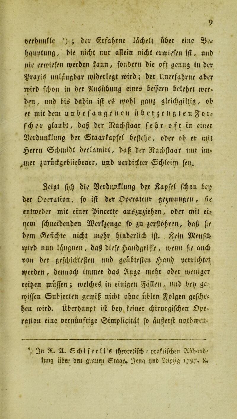 uerbuuflc ; bcr ^rfa^tne läd^dt über eine SÖc# bouptunö/ bie nicj( nur oWein nic{)( ermiefen i(?, unb nie enviefen werben fann, fonbern bie oft genug in ber » ^ ^raj:i^ unigugbar wiberlegt wirb; ber Unerfabrne aber wirb febon in ber Stu^nbung eincö beffern belehrt wer- ben, nnb bi^ babin i|i wobt ganj gieiebgiftig, ob er mit bem unbefangenen uber5eugtcn5ors feber glaubt, bai ber 3^acb(taar febr oft in einer . I . • ' ^ SJerbunflung ber ©taarfapfel bejlebe, ober ob er mit •i ^errn 0cbmibt beclamirt, ba^ ber 9iacb|laat nur inu .mer surüefgebOebener, unb oerbiefter 0cbleim feg. Seigt (icb bie 25erbun!fung ber Äapfel fcfion beg ber £)peration, fo i(l ber £)perateur ge5wungen, fie \ entweber mit einer ^incette au^5Ujieben, ober mit ei= gern febneibenben Sßerfjeuge fo ju jerpobren, baf (Ic bem (Seficbfe nicht mehr b^n^^rlicb ijl. , ^ein iölenfefA wirb nun Igugnen , baf biefe ^anbgriffc, wenn fie auch ron ber gefcbisftejlen unb geubtejlcn ^anb oerriebtet werben, bennoeb immer ba^ 5luge mehr ober weniger reifen muffen; wclcbef in einigen galten, unb beg ge- Wiffen 0ubjecten gewi? nicht ohne üblen golgen gefcbcs ben wirb. Überhaupt i(t beg feiner ebirurgifeben £)pe- ration eine oernunftige ©implicitdt fo duferjt notbmeu= *) 3n 9\. 51. ^cbifcrtt’5 tbeoreüfeb^ praftifeben 5l6bnnb^ tung über ben grauen 0taau ^ena unb l’cirjig 1797. S*