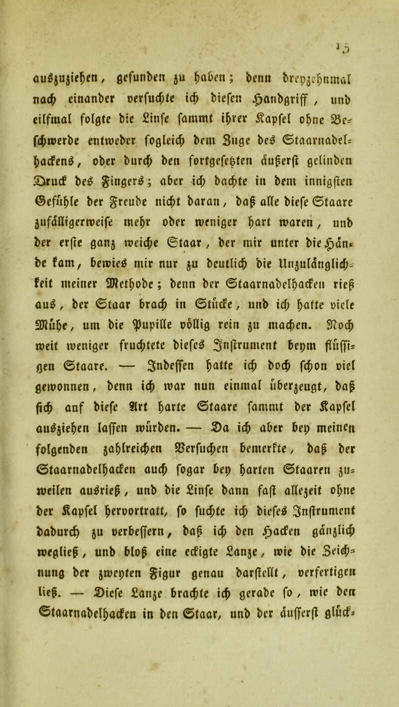 au^ju^ie^^n, ö^funbcn 5U ^aben; benti brcp^c^nmal tioc^ cinanbcr »erfuc^te icb btcfcn ^onbgnff , unb cilfraal folgte bic Sinfe fammt i^ver ^apfel ohne fc^werbe entweber fogleic^ bem Suge be^ (StaaruabcU baefen^/ ober bureb ben fortgefebten duger|t gelinbcn 5>ru(f be^ ginger^; aber ief; backte in bem innigflen ©efiible ber Jreube nicht baran, bo^ oUe biefe 0taare 5ufdüigermeife mehr ober weniger waren, unb ber er(ie gonj weiche ©taar , ber mir unter bie^dn^ be fam, bewies mir nur ju bcutlich bie Unjuldnglich- feit meiner SWet^obe; benn ber ©taarnabelhacfen rief au^, ber ©taor brach in ©tücfe, unb ich i^^cle 3Jiuhe/ um bie Pupille obllig rein ^u machen. 9?och weit weniger fruchtete biefe^ Snflrument bepm f[u(fis gen ©taare. — 3nbe(fen ^attc ich boch fchon oicl gewonnen, benn ich w^r nun einmal überzeugt, baf fich anf biefe Strt hörte ©taare fammt ber Äapfel öu^^iehen laffen würben. — S)a ich öber bep meinen ‘ folgenben jahlreichen SJerfuchen bemerfte, baf ber ©taarnabclhaefen auch fogar bep hörten ©taaren ^\u weilen au^rief, unb bie Sinfe bann fa(l aÜejeit ohne ber Äapfel h^fö^rtratt, fo fuchte ich biefe^ 3n(frumenf baburcf) ju oerbcjfern, baf ich ben .^aefen gdn5lich weglief, unb blof eine eefigte Sau5e, wie bie Seich=’ nung ber jwepten gigur genau barfeilt, oerfertigen lief. — 5)icfe Sanje brachte ich gfiföbe fo , wie ben ©taarnabelhöcfen in ben ©taar^ unb ber dujferjl glücf*