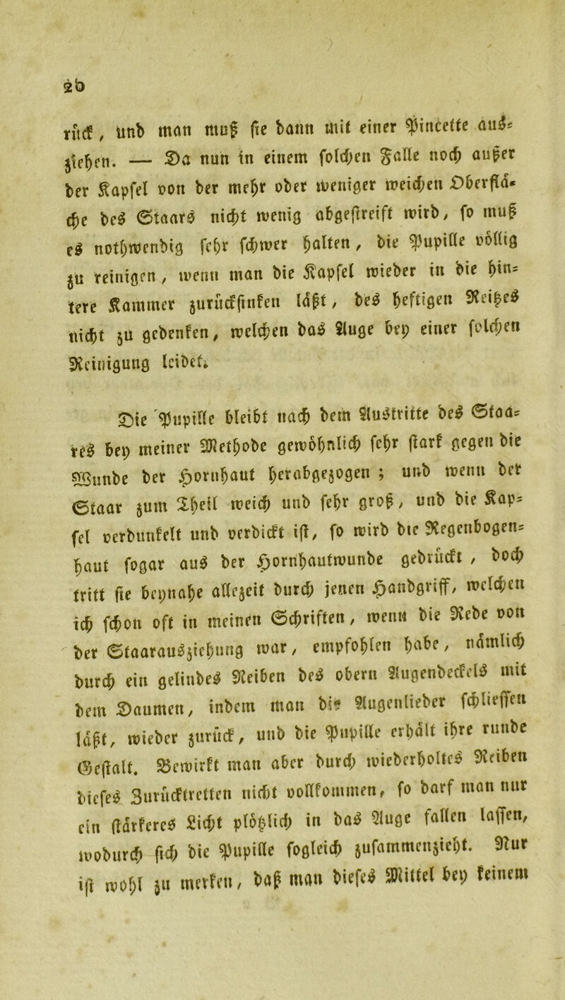 rfuf, unb man muf fie bann mit einer ^incette aui» — Sa nun in einem fotdjcn Jade noch außer ber Sapfel oon ber me^r ober weniger roeieben £)6erfla. (fie beä ©taarß nicht wenig abgefireift wirb, fo mug t« notbwenbig fehr fchwer ba'ifn' bie spupidc o6((ig ju reinigen, wenn man bie ihapfel wieber in bie bin* lere Sommer jurucffinfen Icä^t, bei beftigen SReißei nicht äu gebenfen, welchen bai Sluge hep einer folchen SXciiiigung leibet^ ®ie «Pupide bleibt nach bem Siuitriffe bei ®faa» rci bep meiner SUJetbobe gewbbniich febf (iarf gegen bie SBunbe ber ^otnbaut bttabgejogen ; unb wenn ber ©taar juin Sb^il fei oerbunfelt unb oerbieft i|i, fo wirb bie Siegenbogen» baut fogar aui ber ^orribautwunbe gebtucti , boch irift fie bepnabe adejeit burch jenen ^anbgriff, welchen ich ftbon oft in meinen ©ebriften, wenn bie Kebe oon ber ©taarauiäiebung war, empfohlen habe, nÄmlich bur^ ein gelinbei SKeiben bei obern Slugenbecfeli mit bem Säumen, inbem man bi* «ugenliebcr fchliejfen labt, wieber jiirücf, unb bie ipnpide erhält ihre rnnbe ©c(ialt. S5ewirft man aber burd; wieberboltei Sltiben biefei Surüeftretten nid)t oodfommen, fo botf man nur ein (larfcrei Sicht plbplich in bai 9luge faden laffen, woburch fid> bie 3^“' i|i wohl JU merteu, bab man biefei SWiltet bep feinem
