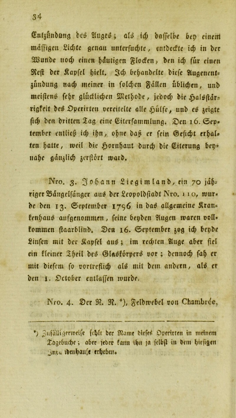 I ßnf5fmbüftö bc^ aU id) boffelbe 6ep einem mdffigeii 2id)tc genau unUx{ud)te, entbeefte id> in bet 5iBunbe tiocb einen blutigen J(odPen> ben teb für einen 9{e(l bet Äapfel 3cb bebanbeltc biefc Siugenenfs jüubung nach meiner in folcjen gdüen üblicben, unb mei(lenö febr gludlicben SJietbobe, jeboeb bie j^ol^fldts rißfeit be^ £)perirteu nereiteite oKe *^ülfe/ unb eel jeigfe (icb ben briüen 2!ag eine ©iterfammlungi 5;)en i6. 0ep* tember entüeg id; i^n/ ohne ba^ er fein (Sefiebt erbaU ten ^üttCf meii bie ^ornbaut bureb bie €iterung bep» nabe ödu^licb jerjlürt marb. ^eo. 3. 3obönn Siegimlanb,ein 70 jdb= riger ^dtigelfdnger au^ ber Seopolb(tabf Nro, j 10, mur* be ben 13. ©eptember 1796 in ba^ aftgemeine Äratu fenbau^ aufgenommen, feine bepben 5lugen waren ooH* fommen (^aarblinb* :2)cn 16. ©eptember 50g id; bepbe ^infen mit ber Äapfel au^; im red;ten Stuge aber fiel ein fleiner Ibeil be^ ©labforper^ oor; bennoeb fab er mit biefem fo oortreflicb al^ mit bem anbern, al^ er ben I. £^ctober entlaffen würbe* Nro. 4. S)er 3?. 3?. *), gelbwebel ron Chambrde, *) 3'diiÜiiimocife fcblr ber SZcime biefe^ Operirten in meinem Xagebuebe; aber jeber fann ib» in bem birügen l}nui ibenbmife erbeben*