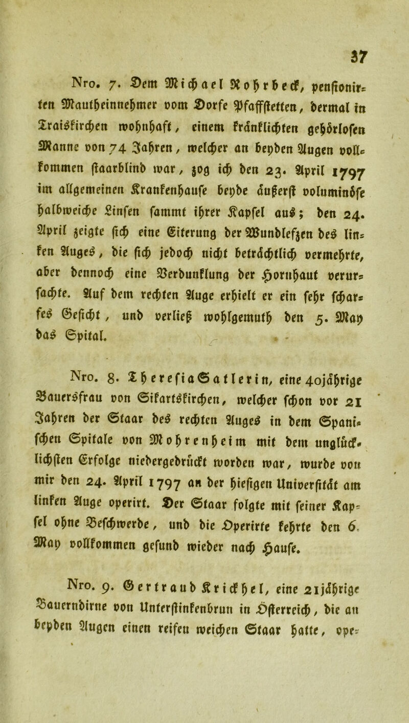 sr Nro. 7, 5)em 2Rt$acr Äol^r^ccP, pen(tom>:^ ten 2»au(6einne5mcr oom 2)prfe ^foffjlenen, bermalm 2rai^firc{)en ivol^njaft, einem frdnflic^fen öe^^rlofett SWanne oon 74 , melier an fiepben klugen noHc fommen (laorblinb mar, $09 ic^ ben 23. Stpril 1797 im aKgemeinen ^ranfen^aufe bepbe dufcr(! oo(umtn6fe l^albmeicbe Sinfen fammt i^rer ^apfel au^; ben 24. Siprii jelgtc eine Eiterung ber SBunblefjen be^ lin* fen Singet, bie (iej jeboej nicjit betrdebtUe^ oermel^rte, aber bennoeb eine $öerbunf(ung ber ^ornbaut perur? facb(e. S(uf bem rechten 9(uge erbirtt er ein fe^r febar* fe^ 0e(i(bt, unb perließ moblgemutb ben 5. 9Rap ba^ 6pita(. Nro. g. b ^a t lerin, eine 4ojdbrige Sauer^frau pon ©ifart^fireben, melcber febon por 21 3abren ber @taar M regten 3(nge^ in bem ©panü feben ©pitale Pon 3Wobrenbeim mit bem unglucf. Iicb(Ien Erfolge niebergebrneft worben mar, mürbe pou mir ben 24. Stprü 1797 an ber bieftgen Uniperfitdt am tinfen 2(uge operirt. 2)er ©taar folgte mit feiner Äap= fei ohne SSefebmerbe, unb bie X)perirfe febrte ben 6. ÜRap poöfommen gefunb mieber nach $aufe. Nro. 9. ©ertraub^ricfb^I/ eine 2ijdbrige 55auernbirne pon Unter(linfenbrun in £>(terreicb / bie an bepben 5lugen einen reifen meicben ©taar ^atte, opev \