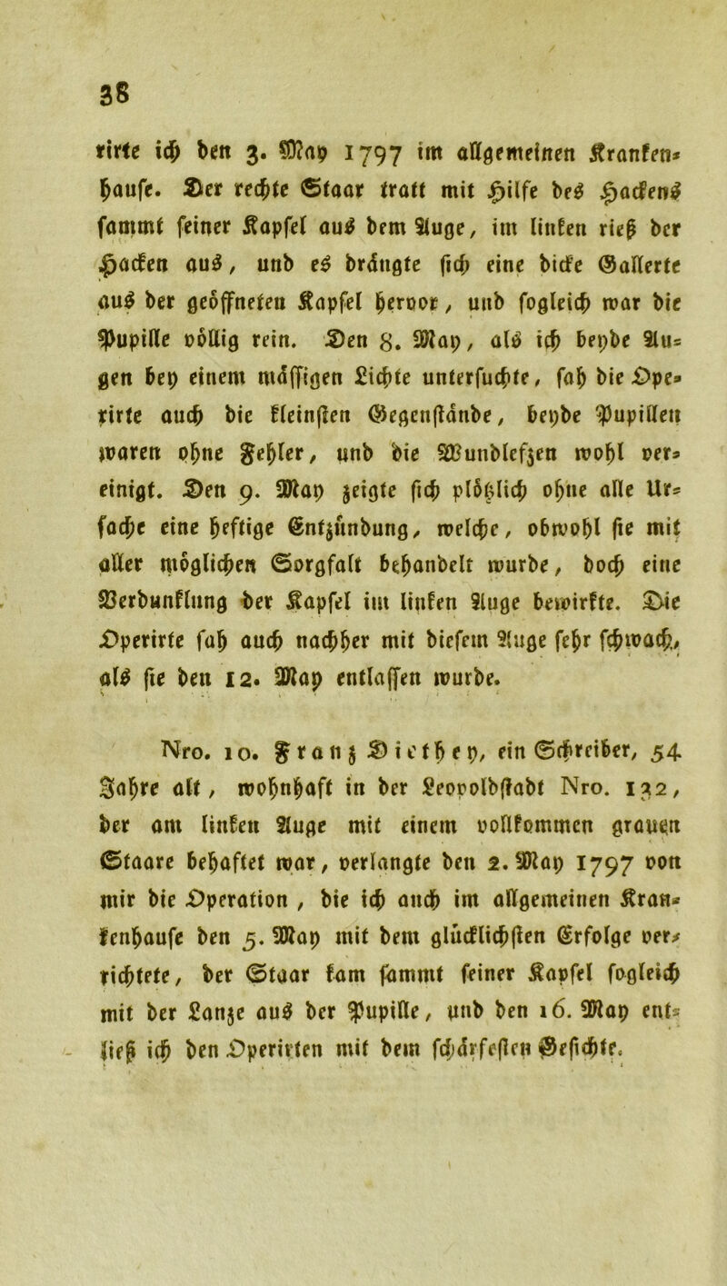 rirte bett 3. 1797 im attgemeinen Äranf^ti» baufe. 2icr rechte Staat träte mit |>ilfe be^ ^acfen^ faöimt feiner Äapfet au^ bemituge, im liiiEen rieg bcr ^acfen au^, unb e^ brdngtc ficb eine bidPe ©alterte öu^ bcr geöffneten Äapfel / u»b fogleicb mar bie Pupille oollig rein. 5)en 8. 2Wap, alö icb bepbe 3lus gen bep einem mdffigen £icf)te unterfucbte/ fab bie £)pe» pirtc oucb bie Eleinfien ©egcnftdnbe, bepbe ^3upilleii joaren pbnc gebier, nnb bie SÖ?unblef5en mobl oets einigt. 5>en 9. !Ölap jeigte fub p(5(^licb ohne alle Ur^ facbe eine bfftige ©ntjunbung, melcbc, obmobl fie mit aller moglicben Sorgfalt bebanbelt mürbe, bocb eine 23erbHnflung ber Äapfcl im linEen iluge bemirfte. ^ie £>perirte fab auch nacbber mit biefem 9{uge febr fcbmacb/ » al^ fte ben 12« ^ap entlaffen mürbe. Nfo. 10. gran j ^ ictb e p, ein Scfireiber, 54. Sabre alt, mobnbaft in ber Seopolbjlabt Nro. 132, ber am linEen Singe mit einem oollfommcn gran^n Staate behaftet mar, oerlangte ben 2.SKap 1797 oon mir bie £)peration , bie icb ancb int allgemeinen Äran» fenbaufe ben 5. 5Kap mit bem glücflicb(len ©rfolge oer^ richtete, ber Staat fam fdmmt feiner Äapfel fogleich mit ber Sanje aup ber Pupille, nnb ben 16. SWap ent^ lief ich i^perivten mit bem fcfidrfepcn ^efichte.