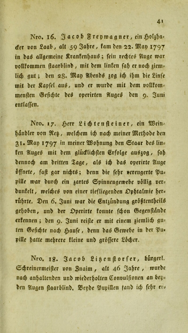 4» Nro. i6. 3acob cinj^oljjo* cfer oon Saüb, alt 59 34«/ fötn ben ai. 9Kar) 1797 in bo^ öllgemeinc Äronfcnl^au^; fein rechtet Slugc war üoflfommen (laorblinb, mit bem linfen fal^ er noc^i jiem^ li(^ gut; bcn 28» 5Wap 9(benb^ 505 i$ i^m bie £infe mit ber Äapfel au^, unb er mürbe mit bem »ottfom? menjlen ®ef4tc be^ operirten ituge^ ben 9. 3um entlaffen. Nro. 17. |)err iix^tenfteinex, ein !)Cßein' 5<5nbler oon 9?e|, m\d)m id} nac^ meiner SWet4^>^ 3uSWap 1797 in meiner SBo^nung ben ©taar be^lin^ fen Singet mit bem glücflic{)(len Erfolge aui$5og, fa^ bennoc^ am britten Sage, al^ ba^ pperirte Stuge bffnete, fa(! gar nic^t^; benn bie fe§r verengerte ^n* pille mar burcf) ein jarte^ ©pinnengemebe ooHig »er« bunfelt, melcfee^ oon einer tiefUegenben £)p^ta(mie l^er? rührte. S)en 6. 3«ni mar bie ßntjunbung grbftent^eil^ gehoben, unb ber £)perirte fonntc fcfion @egen(ldnbe erfennen ; ben 9. 3uni rei(le er mit einem jiemlicb gu? ten ©eficbte nacj) j^aufe, benn ba^ ©emebe in ber ^u» piRe ^atte mehrere fleine unb größere S^cjer. Nro. lg. Sncob 2i|en(lorfer, burgerl. 0$reinermei(ler »on Snaim, alt 4^ , mürbe nach an^altenben unb mieberjolten (Eonuulftonen an bei> ben Slugen (iaarblinb, S3epbe ?)upillen fanb icb tx^
