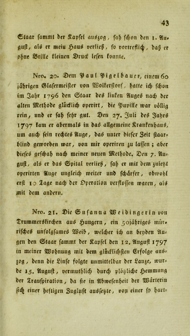 fommt bcr Äapfcl , fol^ fdf;on ben i. 5(ii» 0u(I, M er mclu J^ou^ Der(ief, fo Dortrcfti(^, baf er f pjne Sörifle fleineti :S)ruc^ lefen fonnte. Nro. 20. ^em ^au( ^tgelbauer, einem6o idbrigen ©lafermeijler von 5isolfer(]orf, fiatte icb ftbon im 1796 ben 0taar be^ HiiFen Siuße^ md) ber alten SHetbobc gliirfUcb operirt, bie Pupille mar pollig rein, unb er fal^ fe^r g«t. ©en 27. 3ult be^ 1797 fam er abermals in ba^ allgemeine ^ranfenbö«^/ um aiicb fein rechtet 3luge, ba^ unter biefer Seit (laars blinb geworben mar, oon mir operiren |u laffen ; aber blefe^ nach meiner neuen 3iWetbobe| 5Den 7. 5lu- al^ er ba^ ©pital oerlie^, fab er mit bem 5ule()t operirten Stuge ungleich weiter unb fcbdrfer, obwohl crfl 10 läge nach ber £>pcration oerfloffen waren, al^ mit bem anbern. K ■ Nro. 21. -2)ie 0 n f a n n a ^ e i b i n g c r i n pon Xrummer^Ürchen au^ J^ungern, ein 5ojdb^i0r^ rifche^ nhfolgfame^ ^eib, welcher ich an bepben Slu® gen ben @taar fammt ber ^apfel ben 12* Slugu^ 1797 in meiner SJJobnung mit bem glficflichflen Erfolge au^^ 50g, benn bie Sinfe folgte unmittelbar ber Sanje, wut^ be 15, 3lugu(l, oermutblich burch plbpliche .^emmmig ber !lranfpiration, ba (le in 3lbwefenbeit ber Wärterin (ich einer heftigen Suglufl au^fe^te, oon einer fp bn^l'-