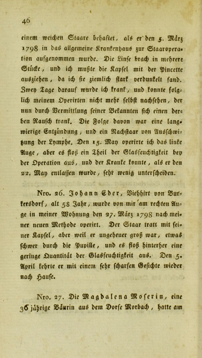 I dnem wd({)cn ©toote Bejaftd, aU er'bcn $, SKdrj 1798 in ba^ üKgemeine itronfenbouö 5ur ©taaropera» Iton auföenommen rvurbe. 2)te Sinfe btad} in mehrere ©titrfe, unb ic^ mu^te bie Zapfet mit ber ^incettc nu^jie^cn , ba ic^ fic jiemlttb flarf oerbuiifelt fanb. Smep Sage barauf ronrbe i(^ fronf, unb fonnte folgs lic^ meinem £)perir(en nicht mehf fel6(i nathfeh^n^ ber nun burch SBermittiung feiner Söefannten (ich einen bers hen SHanfeh tranf, S)ie Solge baoon mar eine lang# mierige (Snfjunbung, unb ein STachftaar üon Siu^fchmis l^ung ber Spmphe, Sen 15. !Wap operirte ich ba^ linfe 5tuge, aber e^ floß ein X^exl ber (Sla^feuchtigfeit bep ber Operation au^, unb ber Traufe fonnte, al^ er ben 22. iblap entla(|en mürbe/ fcht menig unterfcheiben. Nro. 26. 3ohnnn ^ber, 33ichhirt os>n Sue« fer^borf, alt 58 3nhf / mürbe oon mir'am rechten 9lus ge in meiner 2J?ohnung ben 27. SWdrj 1798 nach mei# ner neuen SJlethobe operirt. Ser (Staar tratt mit fei# ner ^apfel/ aber meil er ungeheuer grog mar/ etma^ fchmer burch bie Pupille / unb e^ flof hinterher eine geringe Suantitdt ber (Sla^feuchtigfeit au^. Sen 5, tlpril fehtte er mit einem fehr fcharfen ®e(ichte mieber nach Nro, 27. Sie SWagbalena SötoferiU/ eine 3^ jdhi^iö^ SJanriu auö bem Sprfe SRptbach , hntte am