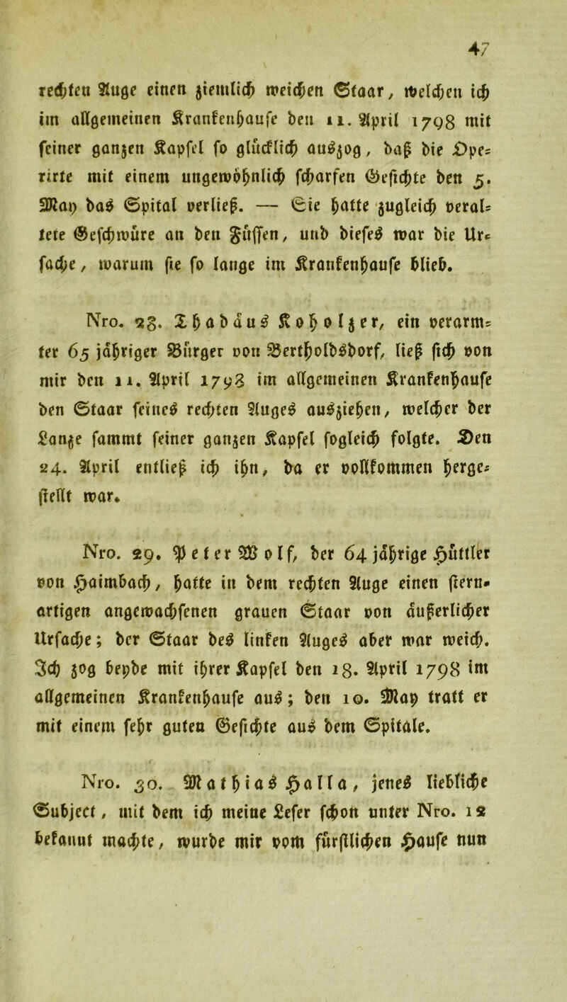Stuge etnen weichen 6taar, it>e(d[)cn icj im allgemeinen Äranfenüanfe ben ii.3(pril 17Q8 mit feiner gonjen Äapfel fo glucflic^ ou^50g, bag bie £>pe= rirte mit einem ungemo^nlic^ fefjarfen ^efic^te ben 5. 3Km> ba^ ©pital »erlief. — 0ie ^atU jugleid^ »eroU lete @ef(f)müre an ben SujTen, unb biefe^ war bie Ur*= fad;e, warum fte fo lange im Äranfenl^oufc blieb. Nro. »erarm^ fer 65 jdbriger SBnrger t>on ^ertl^olb^borC lief (idf »on mir ben 11. tlpril 1793 tm allgemeinen Äranfenjaufe ben ©taar feinet rechten 9luge^ au^jie^en, welcher ber :l?on^e fammt feiner ganzen Äapfel fogleich folgte. 5)en *24, 3lpril entlief ich ihn, ba er ooHfommen h^^Ö^' (lellt war* Nro. 29. ^eterSBolf, ber 64 jdhrige J^uttler »on Quirnbach, '^atU in bem rechten 2(uge einen ftern* ortigen angewachfenen grauen ©taar oon duferlicher Urfache; ber ©taar be^ linfen 9luge^ aber war weich. 3ch 50g bepbe mit ihrer Äapfel ben 28- 5lpril 1798 im allgemeinen ^ranfenhaufe au^; ben 10. iblap tratt er mit einem fehr guten 0efichte au^ bem ©pitale. Nro. 50. 3Jlathi<t^>^ölla, jene^ liebliche ©ubject. mit bem ich meine Sefer fchon unter Nro. 12 befttimt machte, würbe mir oom furfUichen $aufe nun