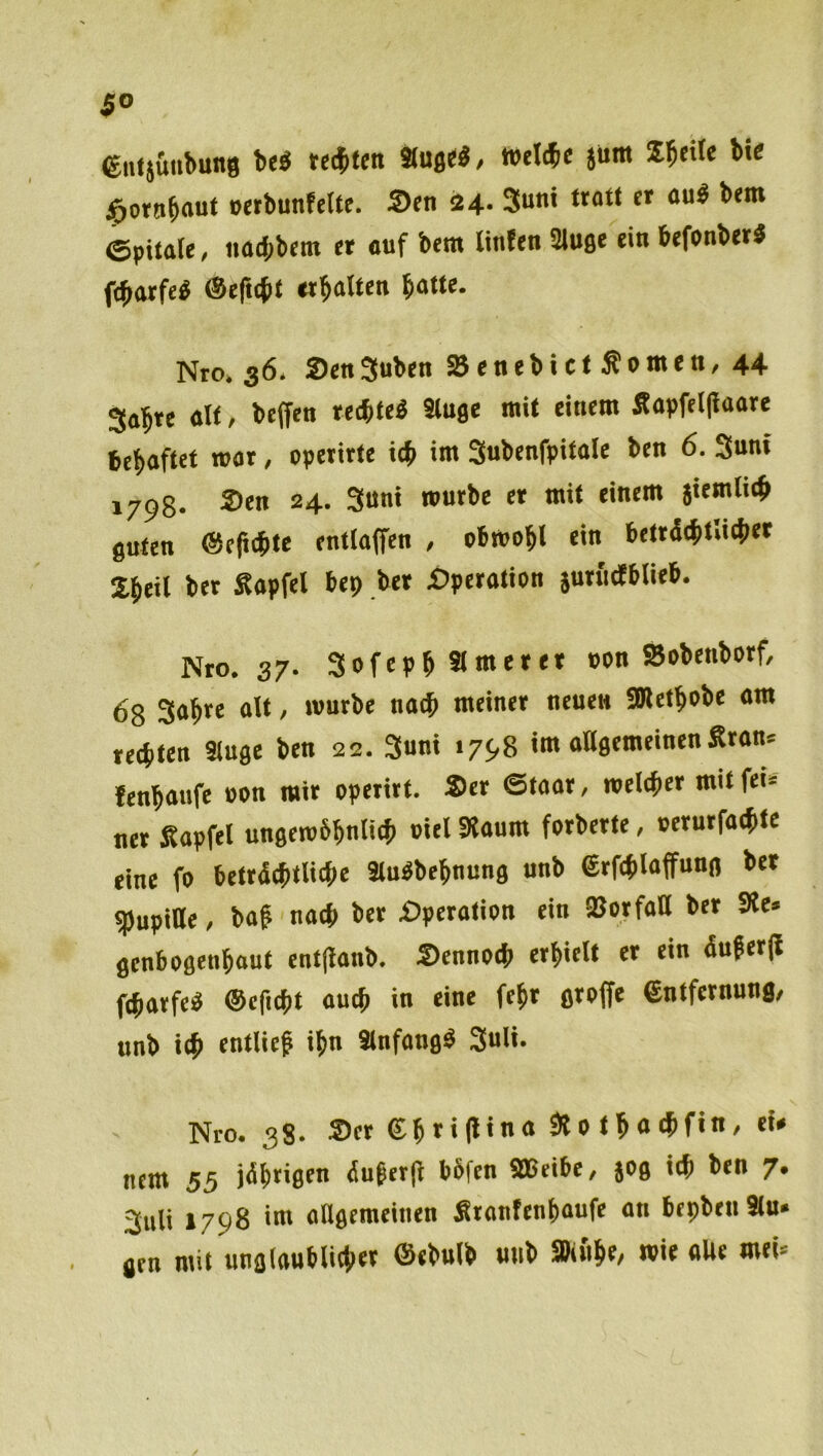 ClUj&iibung be^ testen äug««/ »eWe jum I^cilc bt< j^otnbou* oerbunfelte. ®fn 24. 3u*>< et aug b«m ©pitale, imd;bem et «uf bem linfen Sluge ein befonbeti febotfeg ®efi(bt «boUen b«M«- Nro. 36. SenSuben ajenebictSonten, 44 3«bte «H / beffen reebted Stuge mit einem Sapfeljlnore beboftet war, opetirte icb im Snbenfpitale ben 6. Snnf 170g. Sen 24. 3uni mutbe et mit einem siemlieb guten @e(i<bte entlaßen , obmobl *'>• bettd(bt»i(bet Sbeil bet Sapfei bep bet Spetation jutfidEblitb. Nto. 37. 3ofepbSi«nttt* pon Sobenbotf, 68 3abte alt, mutbe naib meinet neuen 5Bletbobe am teebten Singe ben 22. 3uni 1798 im allgemeinen Stans lenbaufe oon mit opetitt. Set ©taat, meiebet mit fei» net Sapfel ungembbnlieb »«l SSaum fotbette, »etutfaebte eine fo bettdebtlicbc Sludbebnung unb etfeblaffung bet aSupiUe, bag naeb bet Spetalian ein »otfall bet Sie» genbogenbout entflanb. Sennoeb etbielt et ein duget(l febatfeg ©efiebt auch in eine febt gtoffe entfetnung, unb ieb entlief ibn Slnfangd 3uli. Nro. 38. ®et eb»«(l‘<* SlPtbaebfin, eU nem 55 jeibtigt« Äufer(l bbfen SBeibe, jog ieb ben 7. 3uli 1798 im angemeinen Stanfenbaufe an bepbeti Sin- gen mit ungiaubliebet ©ebnlb unb SBinbe, mit aUe met»