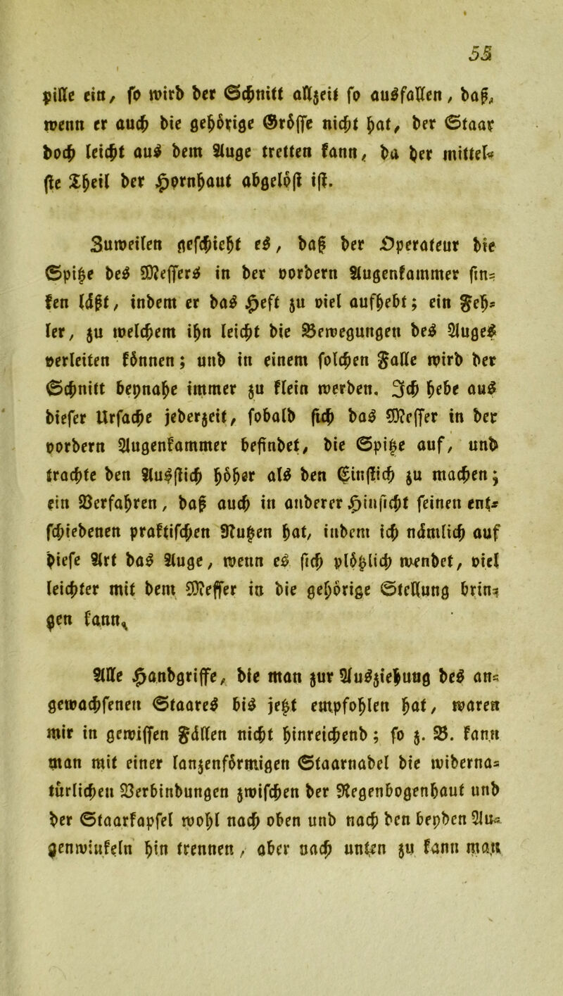 53 \ piffe tin, fo wirb ber (Schnitt alljeit fo öu^föKcn / ba?;, wenn er auch bie flch^^ige @r6(fc nicht ^at, ber 0taar hoch au^ bem ^uge tretten fann« ba brr mitteli^ (le ber ^prnhaut ahörl^l^ (ff- Suweiten aefchicht e^, baf ber i^perateur bie ©pi§e M S[)Je(fer£f in ber oorbern Stugenfammer fms fen Wgt, inbem er ba^ $eft 5U oiel oufbebt; ein Ut, ju welchem ihn leicht bie Bewegungen be^ 2luge^ »erlciten fhnnen; unb in einem folchen galle wirb ber ©chnitt bepnahe immer 5U flein werben, 3ch hebe au^ biefer Urfache jeberjeit, fobalb (ich ba^ 53?e(fer in ber uorbern Slugenfammer beffnbet/ bie @pi^e auf, unb trachte ben i(u^|lich aB ben (£in(iich ju machen; ein Verfahren , bag auch in auberer ^Inficht feinen ent^ fchiebenen praftifchen Stufen hut, inbem ich ndmlich auf piefe 3lrt ba^ 3(uge, wenn e^ ftch plhhlich wenbet, oicl leichter mit bem 9)?effer in bie gehörige ©teHung brin^ jen fann^ SlDfe $anbgriffe, bie man jur 5lu%*ehuug beö an« gewachfenen (Staare^ bi^ je^t empfohlen ^at, waren mir in gewiffen JdKen nicht hinreichenb; fo 5. B. fann man mit einer lanjenfhrmigen ©taarnabel bie wibernas türlicheu Berbinbungen jwifchen ber 9tegenbogenbaut unb ber 0taarfapfel wohl nach oben unb nach ben bepbcn^lu^ genwiufeln hin trennen , aber nach unten $u fann raa.u