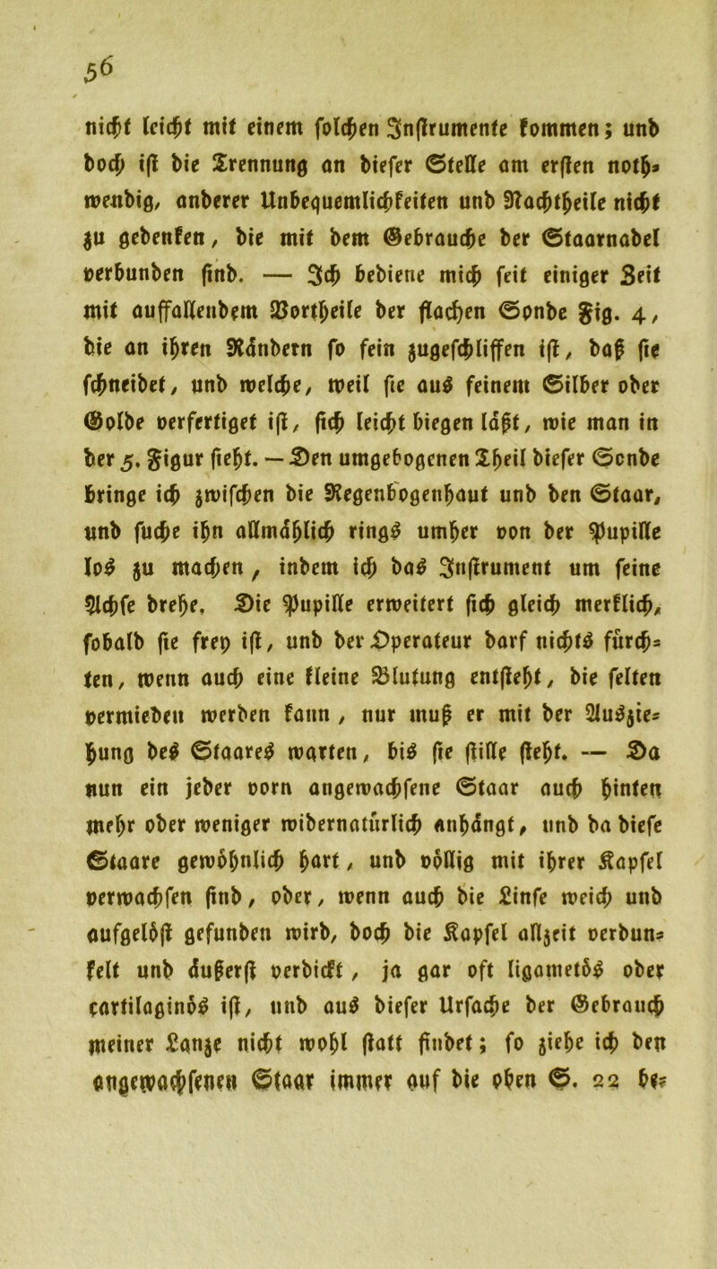 5^ nicjf Uid)t mü einem fold^en 3n(lrumenfe fommen; unb hod) i(l bie Trennung an btefer ©teile om er(len notj» weiibig/ onberer UnbequemlicJ^feitett unb Slacbt^eile nieb^ |U gebenfen, bie mit bem ©ebraucje ber ©taornabel nerbunben (inb. — 3cb bebiene mich feit einiger Seit mit ouffaUenbem SJortbeUe ber jlocl)en ©pnbc gig. 4, % bie on ihren SÄdnbetn fo fein jugefcbliffen , bof (ie fcbneibet/ unb welche, weil fte au^ feinem ©Uber ober ®olbe oerfertiget ifl, (ich leicht biegen Id^t, wie man in ber 5, gigur fteht. — 2)en umgebogcnen üh^il biefer ©cnbe bringe ich swifchen bie Slegenbogenhaut unb ben ©taar, unb fuche ihn aUmdhlich ring^ umher oon ber Pupille lo^ ju machen, inbem ich ba^ 3n(!rument um feine $lchfe brehe, 5)ie ^upiUe erweitert fich gleich merflich/ fobalb (ie frep i(l, unb ber Operateur barf nichts furch» ten, wenn auch eine Heine Blutung entfleht, bie feiten oermieben werben fann , nur mug er mit ber 2lui^5ies hung be^ ©taare^ warten, bi^ fte (lille (leht. — 5>a nun ein jeber oorn angewachfene ©taar auch hinten mehr ober weniger wibernoturlich «nhdngt^ unb babiefe ©taare gewöhnlich hnrt, unb opllig mit ihrer Äapfel oerwachfen (inb/ ober, wenn auch bie £infe weich unb aufgelöjl gefunben wirb, hoch bie Äopfel all5eit oerbun? feit unb dugerjl oerbicft, ja gar oft ligometö^ ober eartilaginö^ i(i, unb au^ biefer Urfache ber Gebrauch meiner ^anje nicht wohl (latt ftnbet; fo jiehe ich l*rn ongemaehfrnen ©taar immer auf bie ohen ©.23 he?