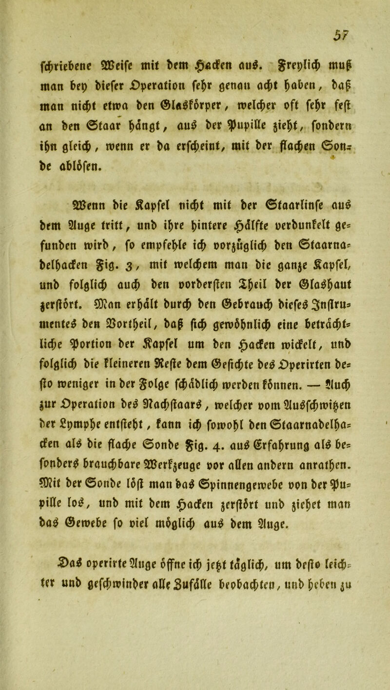 fc{)ncbenc 2Beifc mit brm jpÄtfen ou^. man be^ tiefer £)peratton fe^r genoii acft l^aben, baf man ni$t etwa ben ©la^forper, meicber oft fe^r fe(l an ben 0taar Hngt, au^ ber ?)upitte 5iebt/ fonbern ibn flleicb, wenn er ba erfcbeint/ mit ber flachen ©on^ be ablbfen. SJ^enn bie Äapfel nicht mit ber ©taarlinfe au^ bem 2luöe tritt ^ unb ihre hintere ;^dlftc oerbunfelt ge* funben mirb, fo empfehle ich oorjugüch ben ©taarna* belhacfen Jig. 3, mit welchem man bie ganje Äapfel, unb folglich auch ben oorberjlen llh^ü ©la^hnut jerflort. COian erhalt burch ben ©ebrauch biefe^ 3n(ltu» mentet ben Sßortheil, bag fich gewöhnlich eine betracht* liehe Portion ber ^apfel um ben ^aefen wicfelt, unb folglich bie fleineren S^ejle bem @e(ichte be^ £)perirten be* jlo weniger in ber Solge fchdblich werben fönnen. — 51uch ^ur Operation beö 3?ach(laar^, welcher 00m 2lu^fchwi§en ber Spmphe entfleht / fann ich fowohl ben ©taarnabelha* efen al^ bie flache ©onbe §ig. 4. au^ Erfahrung al^ be® fonber^ brauchbare SBerfjeuge oor allen anbern anrathen. (0?it ber ©onbe löjl manba^ ©pinnengewebe oonber^u* pille lo^, unb mit bem j^aefen jerjlört unb jiehet man ba^ ®ewebe fo oiel möglich au^ bem Sluge. S>ai operirteSIiige öjfnc ich j^ht tägliche um bc(lo leich* ter unb gefchwinber aHeSufdlle beobachten/unb heben ju