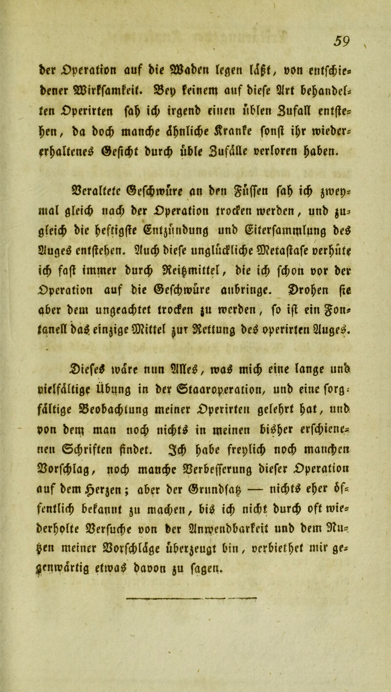 bcr £)»erö({on auf hie !ÜJabrn teflen uon etiffcbie* bener SKirffamfeif. ^fp feinem auf biefe QIrt bejanbei^ fen £)penrten fab icb trgenb einen «bien Sufall cntfles ben, ba boeb manche 6ht\lii!be Äranfe fonjl ibr miebers ^rballene^ ®eftcbt bureb ubie SufdKe uerloren haben. 2?erallele ©efebmure an ben S«(fen fab icb smep* mal gleich nach ber £)pera(ion troefen werben, unb gu? gleib ©ntjunbung unb (Silerfammlung be^ 2iugeö cnf(!eben. 5lucb biefe unglucflicbe CD?cta|!afc »erbüle icb fo(f immer bureb 3?eibmitlel, bic icb ftb^« ber £)perotion auf bie ©efebwüre aubringe. Droben (ie aber beut ungeachtet troefen $u werben, fo ifl ein Jon# tcineU ba^ einzige S0?ittel jut 3Jcttung be^ operirten 2luge^. Diefe^ wäre nun 5llle^, wa^ mich eine lange unb ßielfdltige Übung in ber ©taaroperation, unb cineforg: fdltige SBeobaebtung meiner £)perirten gelehrt bat, unb pon bent man noch nichts in meinen bi^b^*^ erfebiene# neu 0(briften finbet. 3cb habe freplicb noch manchen SJorfcblag, noch manche SBerbejfcrung biefer X)peration auf bem .^erjen ; aber ber ©rnnbfa^ — nichts eher 6fs fentlicb befannt ju marf;en, bi^ ich nicht bureb oft wie# berbplte Söerfuebe oon ber SInwenbbarfeit unb bem 3Tu# pen meiner Söorfcbldge überzeugt bin, oerbietbet mir ge# genwdrtig etwap baoon ju fagen.