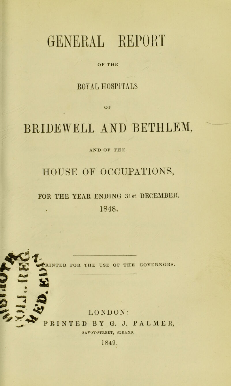 GENERAL REPORT OF THE ROVAL HOSPITALS OF BRIDEWELL AND BETHLEM, AND OF THE HOUSE OF OCCUPATIONS, FOR THE YEAR ENDING 31st DECEMBER, 1848. «<RINTED FOR THE USE OF THE GOVERNORS. ^ ^ LONDON PRINTED BY G. J. PALMER, SAVOY-STREET, STRAND. 1849.