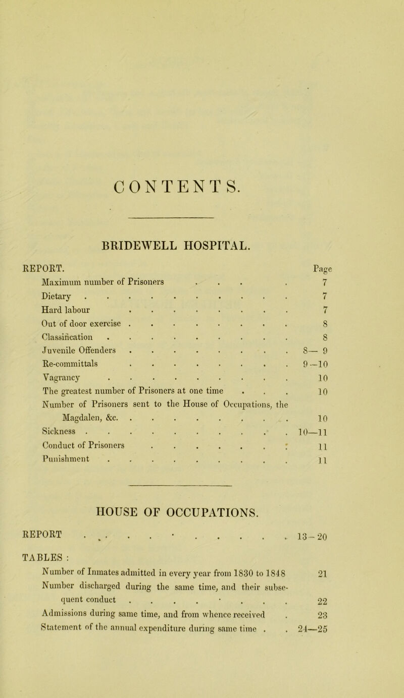 CONTENTS. BRIDEWELL HOSPITAL. REPORT. Page Maximum number of Prisoners ... . 7 Dietary .......... 7 Hard labour ........ 7 Out of door exercise ........ 8 Classificjition ......... 8 .Juvenile Offenders ........ 8— 9 Re-committals ........ 9—10 Vagrancy ......... lo The greatest number of Prisoners at one time . . . lo Number of Prisoners sent to the House of Occupations^ tlie Magdalen, &c. ........ 10 Sickness .......... 10—11 Conduct of Prisoners ......! 11 Punishment ......... n HOUSE OF OCCUPATIONS. report . ^. . . 13_20 TABLES; Number of Inmates admitted in every year from 1830 to 1848 21 Number discharged during the same time, and their subse- quent conduct ........ 22 Admissions during same time, and from whence received . 23 Statement of the annual expenditure during same time . . 24—25