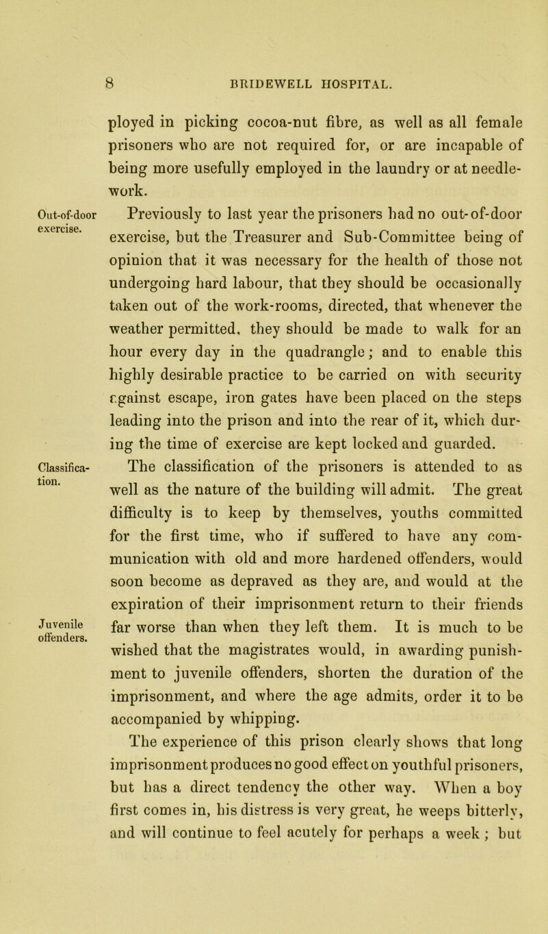 Out-of-door exercise. Classifica- tion. Juvenile offenders. ployed in picking cocoa-nut fibre, as well as all female prisoners who are not required for, or are incapable of being more usefully employed in the laundry or at needle- work. Previously to last year the prisoners had no out-of-door exercise, but the Treasurer and Sub-Committee being of opinion that it was necessary for the health of those not undergoing hard labour, that they should be occasionally taken out of the work-rooms, directed, that whenever the weather permitted, they should be made to walk for an hour every day in the quadrangle; and to enable this highly desirable practice to be carried on with security f.gainst escape, iron gates have been placed on the steps leading into the prison and into the rear of it, which dur- ing the time of exercise are kept locked and guarded. The classification of the prisoners is attended to as well as the nature of the building will admit. The great difficulty is to keep by themselves, youths committed for the first time, who if suffered to have any com- munication with old and more hardened offenders, would soon become as depraved as they are, and would at the expiration of their imprisonment return to their friends far worse than when they left them. It is much to be wished that the magistrates would, in awarding punish- ment to juvenile offenders, shorten the duration of the imprisonment, and where the age admits, order it to be accompanied by whipping. The experience of this prison clearly shows that long imprisonment produces no good effect on youthful prisoners, but has a direct tendency the other way. When a boy first comes in, his distress is very great, he weeps bitterly, and will continue to feel acutely for perhaps a week ; but