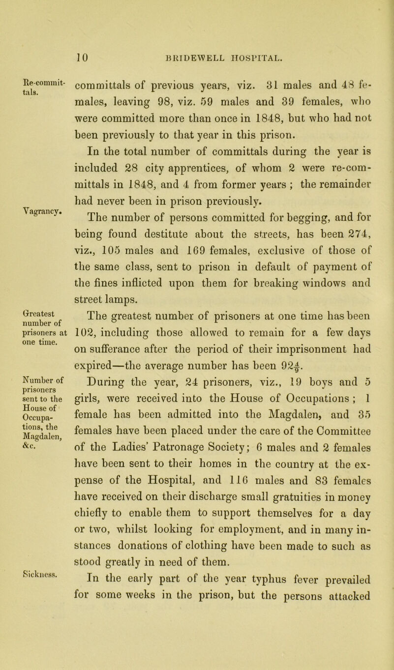 Re-commit- tals. Vagrancy. Greatest number of prisoners at one time. Number of prisoners sent to the House of Occupa- tions, the Magdalen, Sic. Sickness. committals of previous years, viz. 31 males and 48 fe- males, leaving 98, viz. 59 males and 39 females, who were committed more than once in 1848, but who had not been previously to that year in this prison. In the total number of committals during the year is included 28 city apprentices, of whom 2 were re-com- mittals in 1848, and 4 from former years ; the remainder had never been in prison previously. The number of persons committed for begging, and for being found destitute about the streets, has been 274, viz., 105 males and 169 females, exclusive of those of the same class, sent to prison in default of payment of the fines inflicted upon them for breaking windows and street lamps. The greatest number of prisoners at one time has been 102, including those allowed to remain for a few days on sufierance after the period of their imprisonment had expired—the average number has been 92|^. During the year, 24 prisoners, viz., 19 boys and 5 girls, were received into the House of Occupations ; 1 female has been admitted into the Magdalen, and 35 females have been placed under the care of the Committee of the Ladies’ Patronage Society; G males and 2 females have been sent to their homes in the country at the ex- pense of the Hospital, and 116 males and 83 females have received on their discharge small gratuities in money chiefly to enable them to support themselves for a day or two, whilst looking for employment, and in many in- stances donations of clothing have been made to such as stood greatly in need of them. In the early part of the year typhus fever prevailed for some weeks in the prison, but the persons attacked