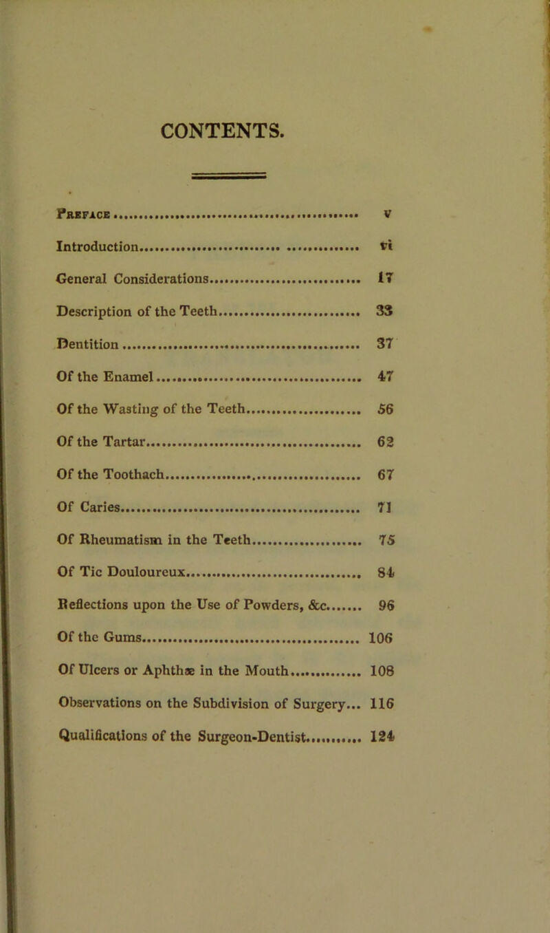 CONTENTS. Preface... v Introduction vi General Considerations 17 Description of the Teeth 33 Dentition 37 Of the Enamel 47 Of the Wasting of the Teeth 56 Of the Tartar 62 Of the Toothach 67 Of Caries 7] Of Rheumatism in the Teeth 75 Of Tic Douloureux 84 Reflections upon the Use of Powders, &c 96 Of the Gums 106 Of Ulcers or Aphthae in the Mouth 108 Observations on the Subdivision of Surgery... 116 Qualifications of the Surgeon-Dentist 124