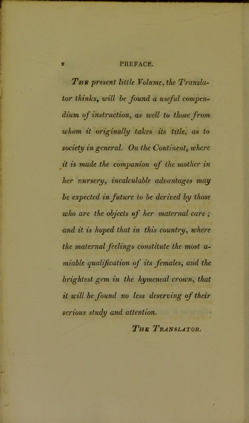 The present little Volume, the Transla- tor thinks, will he found a useful compen- dium of instruction, as well to those from whom it originally takes its title. as to society in general. On the Continent, where it is made the companion of the mother in her nursery, incalculable advantages may be expected in future to be derived by those who are the objects of her maternal care ; and it is hoped that in this country, where the maternal feelings constitute the most a- miable qualification of its females, and the brightest gem in the hymeneal crown, that it will be found no less deserving of their serious study and attention. The Translator.