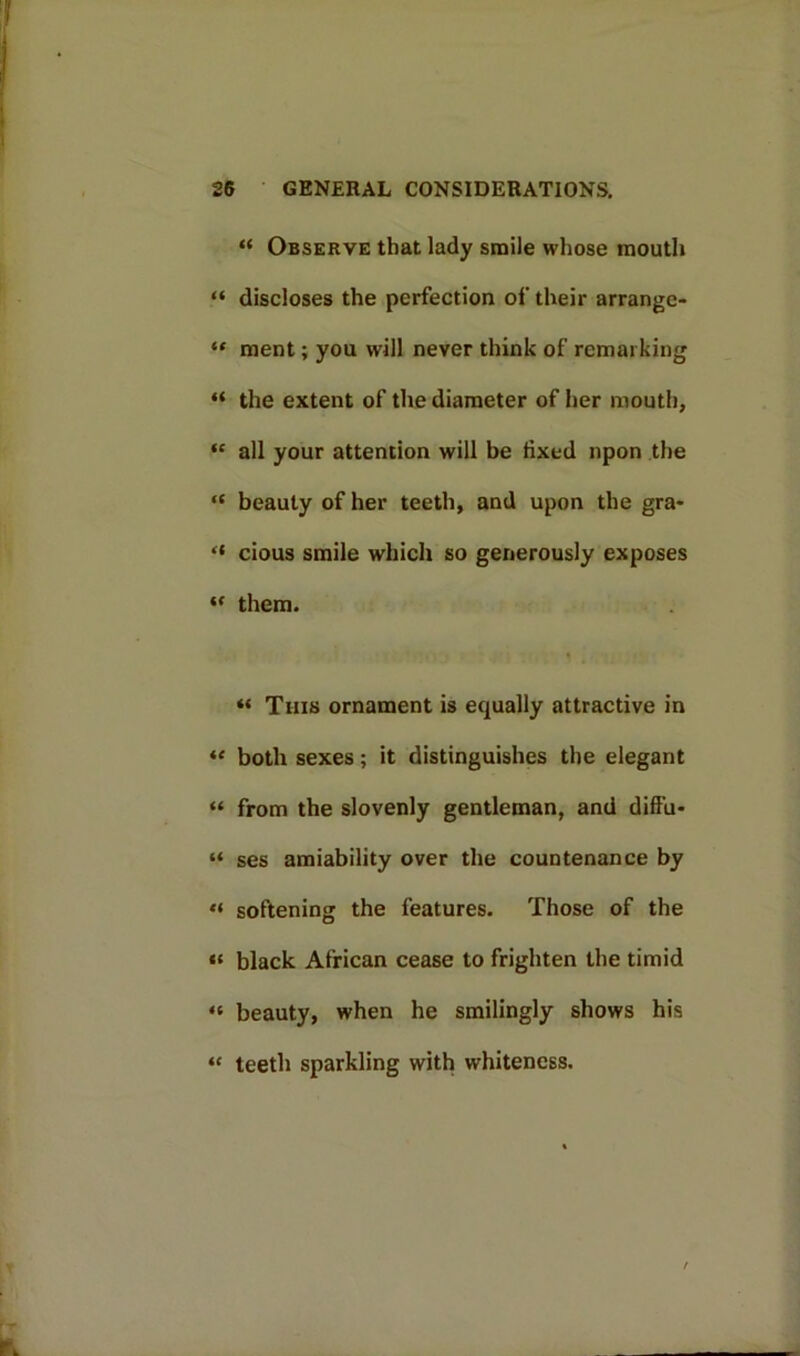 “ Observe that lady smile whose mouth “ discloses the perfection of their arrange- “ ment; you will never think of remarking “ the extent of the diameter of her mouth, “ all your attention will be fixed upon the “ beauty of her teeth, and upon the gra- “ cious smile which so generously exposes “ them. « This ornament is equally attractive in “ both sexes; it distinguishes the elegant “ from the slovenly gentleman, and dift'u- “ ses amiability over the countenance by « softening the features. Those of the “ black African cease to frighten the timid « beauty, when he smilingly shows his « teeth sparkling with whiteness.