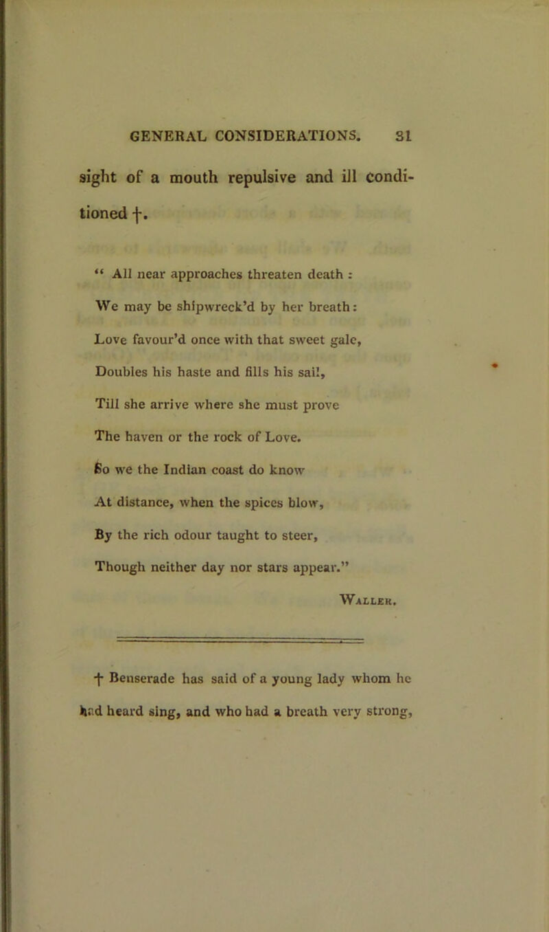 sight of a mouth repulsive and ill condi- tioned “ All near approaches threaten death : We may be shipwreck’d by her breath: Love favour’d once with that sweet gale. Doubles his haste and fills his sail. Till she arrive where she must prove The haven or the rock of Love. Bo we the Indian coast do know At distance, when the spices blow. By the rich odour taught to steer. Though neither day nor stars appear.” Waller. •f* Benserade has said of a young lady whom he had heard sing, and who had a breath very strong.