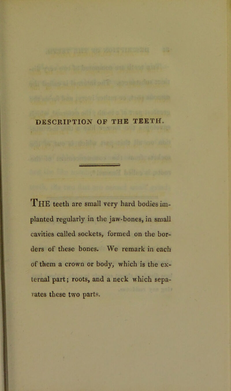 DESCRIPTION OF THE TEETH. THE teeth are small very hard bodies im- planted regularly in the jaw-bones, in small cavities called sockets, formed on the bor- ders of these bones. We remark in each of them a crown or body, which is the ex- ternal part; roots, and a neck which sepa- rates these two parts.