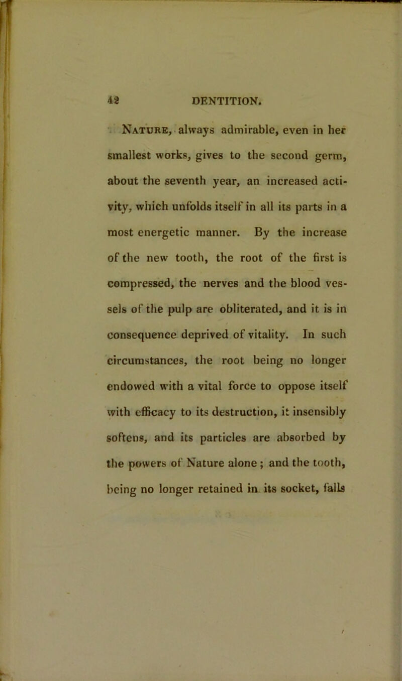 Nature, always admirable, even in her smallest works, gives to the second germ, about the seventh year, an increased acti- vity, which unfolds itself in all its parts in a most energetic manner. By the increase of the new tooth, the root of the first is compressed, the nerves and the blood ves- sels of the pulp are obliterated, and it is in consequence deprived of vitality. In such circumstances, the root being no longer endowed with a vital force to oppose itself with efficacy to its destruction, it insensibly softens, and its particles are absorbed by the powers of Nature alone; and the tooth, being no longer retained in its socket, falls