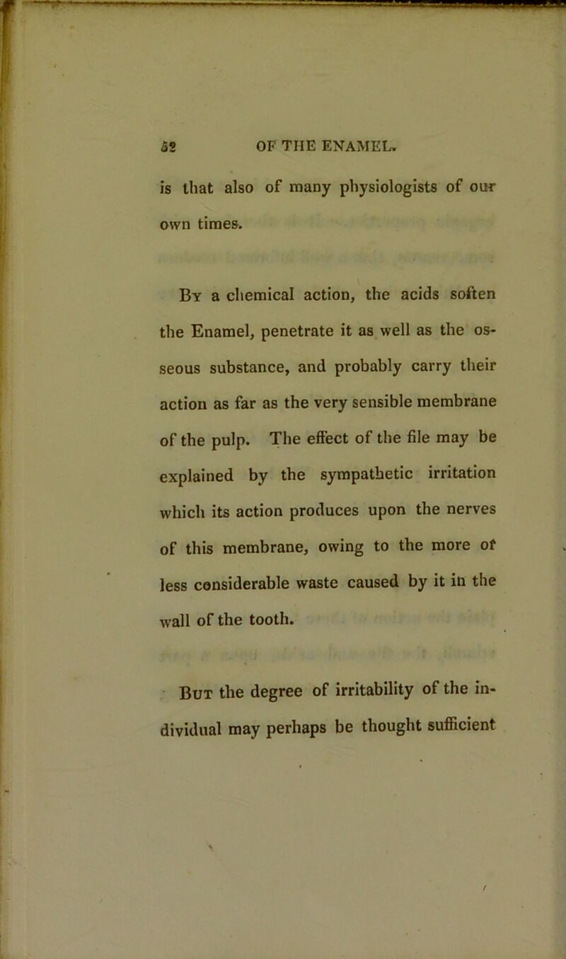 is that also of many physiologists of our own times. By a chemical action, the acids soften the Enamel, penetrate it as well as the os- seous substance, and probably carry their action as far as the very sensible membrane of the pulp. The effect of the file may be explained by the sympathetic irritation which its action produces upon the nerves of this membrane, owing to the more of less considerable waste caused by it in the wall of the tooth. But the degree of irritability of the in- dividual may perhaps be thought sufficient