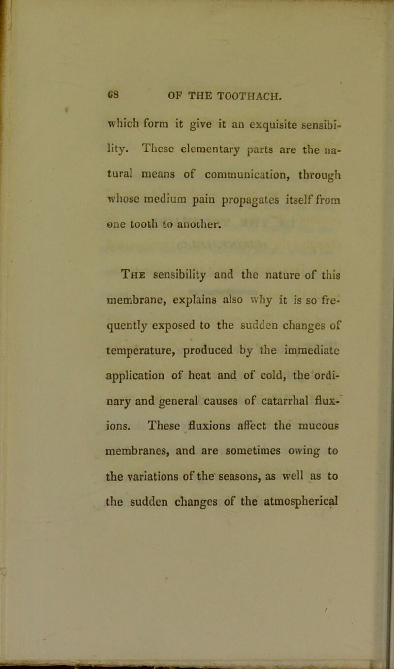 which form it give it an exquisite sensibi- lity. These elementary parts are the na- tural means of communication, through whose medium pain propagates itself from one tooth to another. The sensibility and the nature of this membrane, explains also why it is so fre- quently exposed to the sudden changes of temperature, produced by the immediate application of heat and of cold, the ordi- nary and general causes of catarrhal flux- ions. These fluxions affect the mucous membranes, and are sometimes owing to the variations of the seasons, as well as to the sudden changes of the atmospherical