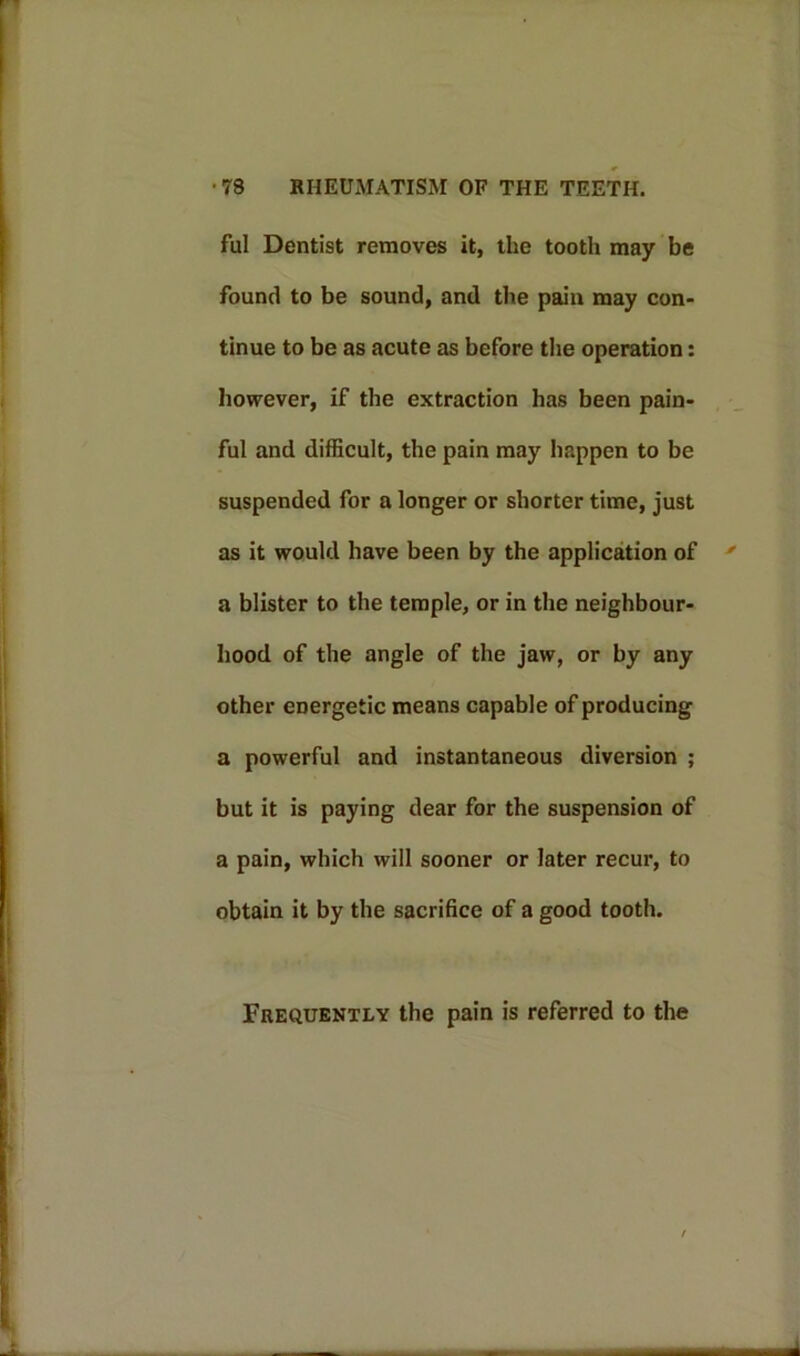 ful Dentist removes it, the tooth may be found to be sound, and the pain may con- tinue to be as acute as before the operation: however, if the extraction has been pain- ful and difficult, the pain may happen to be suspended for a longer or shorter time, just as it would have been by the application of a blister to the temple, or in the neighbour- hood of the angle of the jaw, or by any other energetic means capable of producing a powerful and instantaneous diversion ; but it is paying dear for the suspension of a pain, which will sooner or later recur, to obtain it by the sacrifice of a good tooth. Frequently the pain is referred to the