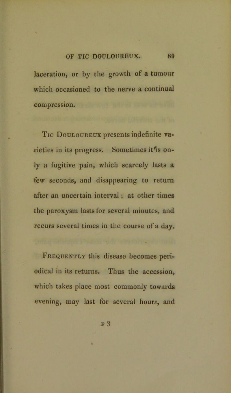 laceration, or by the growth of a tumour which occasioned to the nerve a continual compression. Tic Douloureux presents indefinite va- rieties in its progress. Sometimes it*is on- ly a fugitive pain, which scarcely lasts a few seconds, and disappearing to return after an uncertain interval; at other times the paroxysm lasts for several minutes, and recurs several times in the course of a day. Frequently this disease becomes peri- odical in its returns. Thus the accession, which takes place most commonly towards evening, may last for several hours, and