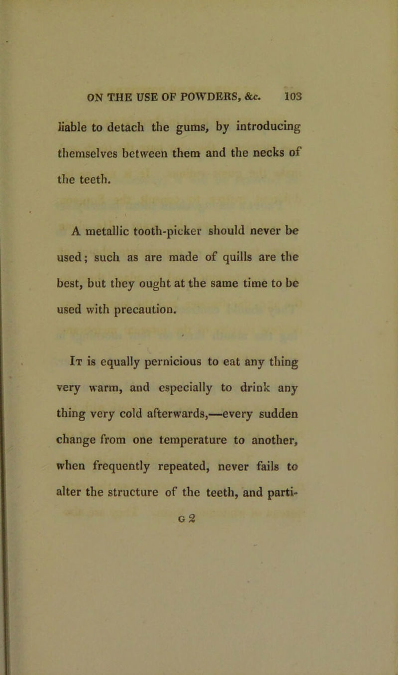 liable to detach the gums, by introducing themselves between them and the necks of the teeth. A metallic tooth-picker should never be used; such as are made of quills are the best, but they ought at the same time to be used with precaution. It is equally pernicious to eat any thing very warm, and especially to drink any thing very cold afterwards,—every sudden change from one temperature to another, when frequently repeated, never fails to alter the structure of the teeth, and parti- c 2