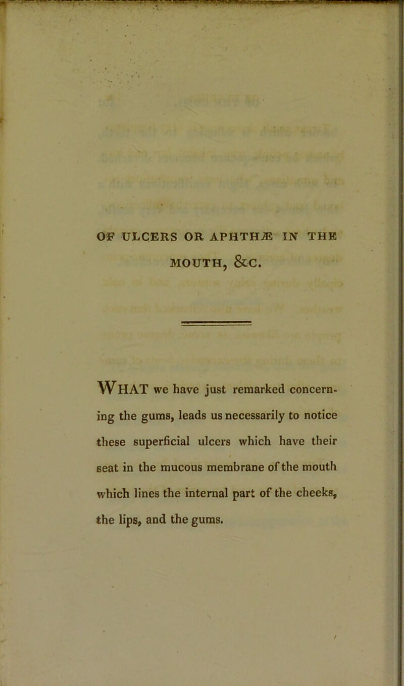 OF ULCERS OR APHTHAE IN THE MOUTH, &C. WHAT we have just remarked concern- ing the gums, leads us necessarily to notice these superficial ulcers which have their seat in the mucous membrane of the mouth which lines the internal part of the cheeks, the lips, and the gums.