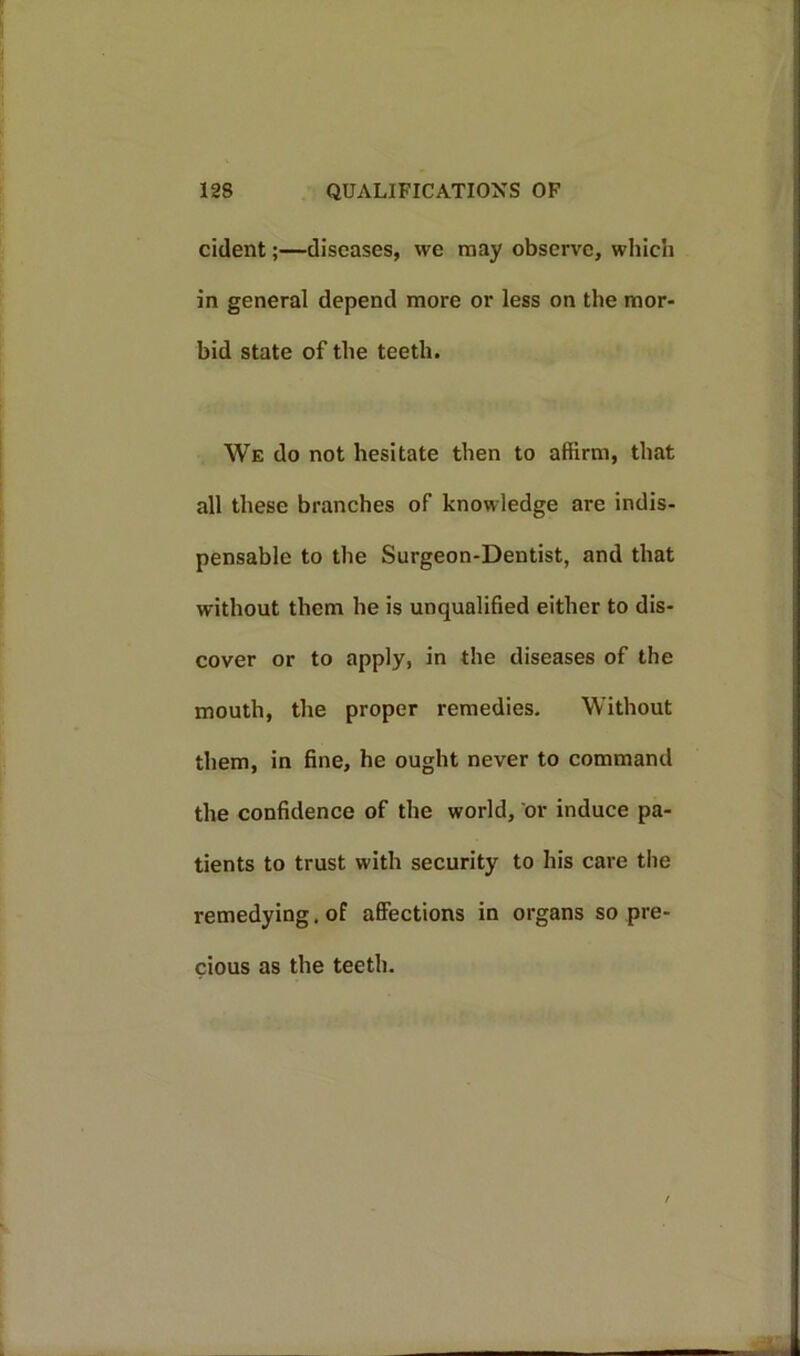 cident;—diseases, we may observe, which in general depend more or less on the mor- bid state of the teeth. We do not hesitate then to affirm, that all these branches of knowledge are indis- pensable to the Surgeon-Dentist, and that without them he is unqualified either to dis- cover or to apply, in the diseases of the mouth, the proper remedies. Without them, in fine, he ought never to command the confidence of the world, or induce pa- tients to trust with security to his care the remedying. of affections in organs so pre- cious as the teeth.