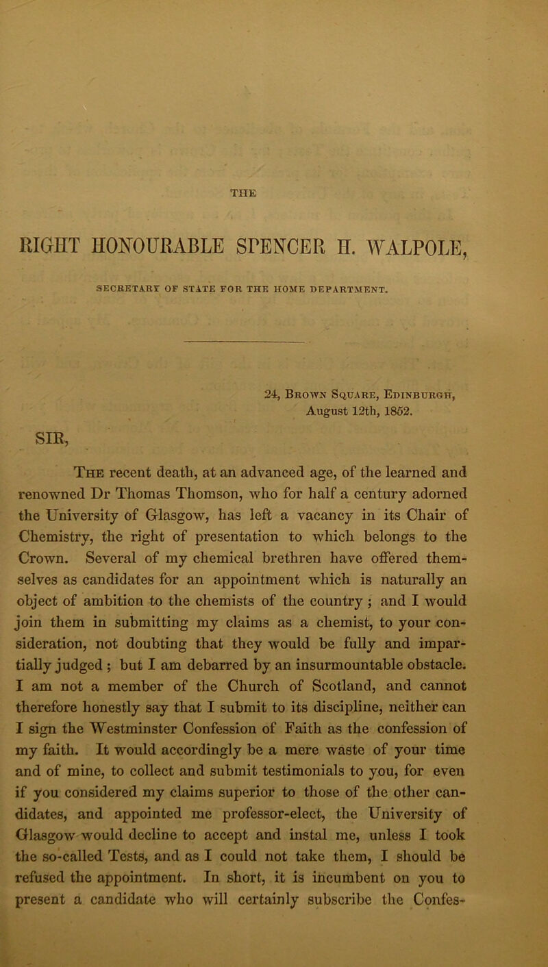 RIGHT HONOURABLE STENCER H. WALPOLE, SECRETARY OF STATE FOR THE HOME DEPARTMENT. 24, Brown Square, Edinburgh, August 12th, 1852. SIR, The recent death, at an advanced age, of the learned and renowned Dr Thomas Thomson, who for half a century adorned the University of Glasgow, has left a vacancy in its Chair of Chemistry, the right of presentation to which belongs to the Crown. Several of my chemical brethren have offered them- selves as candidates for an appointment which is naturally an object of ambition to the chemists of the country ; and I would join them in submitting my claims as a chemist, to your con- sideration, not doubting that they would be fully and impar- tially judged ; but I am debarred by an insurmountable obstacle. I am not a member of the Church of Scotland, and cannot therefore honestly say that I submit to its discipline, neither can I sign the Westminster Confession of Faith as the confession of my faith. It would accordingly be a mere waste of your time and of mine, to collect and submit testimonials to you, for even if you considered my claims superior to those of the other can- didates, and appointed me professor-elect, the University of Glasgow would decline to accept and instal me, unless I took the so-called Tests, and as I could not take them, I should be refused the appointment. In short, it is incumbent on you to present a candidate who will certainly subscribe the Confes-