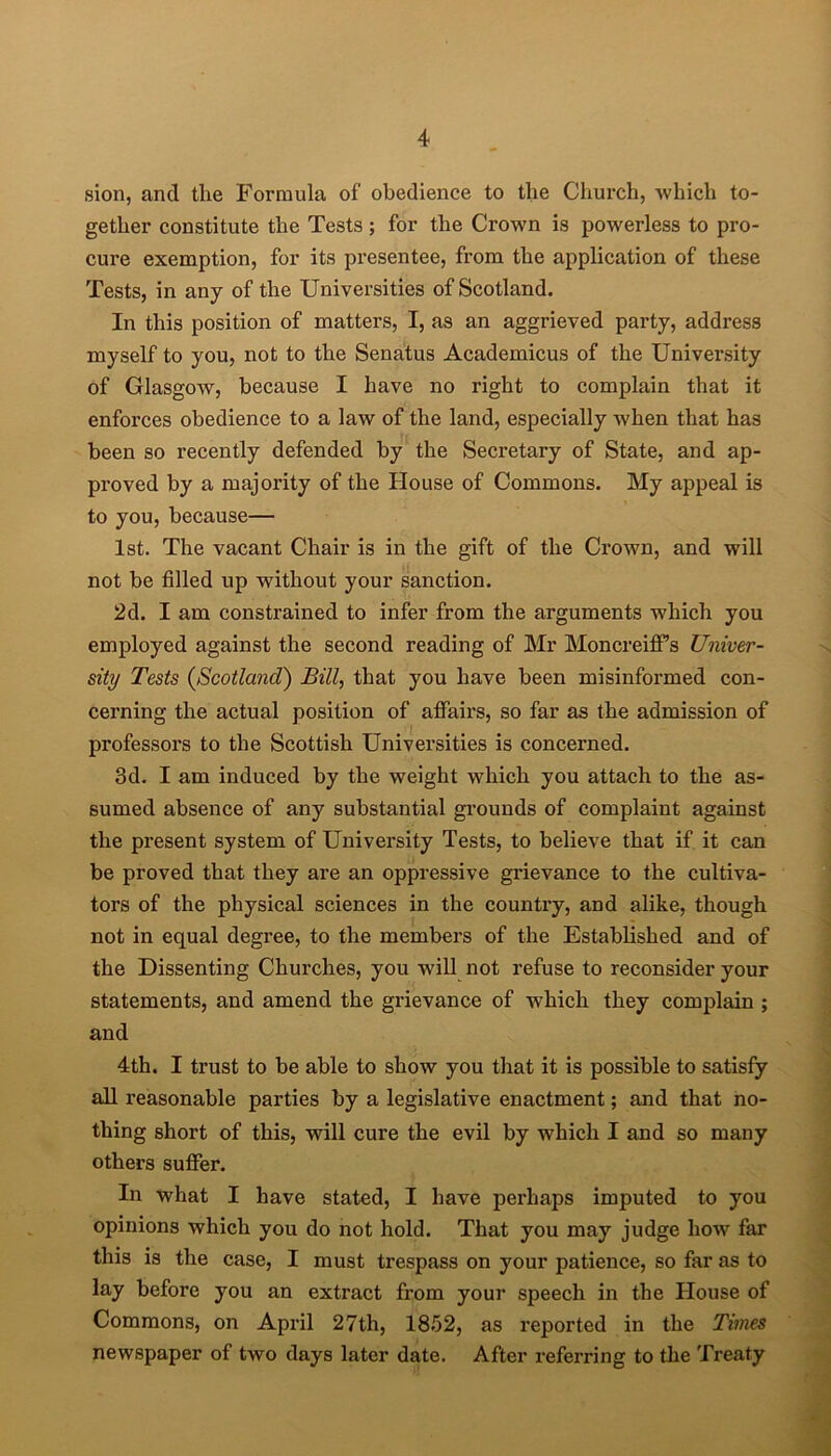 sion, and the Formula of obedience to the Church, which to- gether constitute the Tests; for the Crown is powerless to pro- cure exemption, for its presentee, from the application of these Tests, in any of the Universities of Scotland. In this position of matters, I, as an aggrieved party, address myself to you, not to the Senatus Academicus of the University of Glasgow, because I have no right to complain that it enforces obedience to a law of the land, especially when that has been so recently defended by the Secretary of State, and ap- proved by a majority of the House of Commons. My appeal is to you, because— 1st. The vacant Chair is in the gift of the Crown, and will not be filled up without your sanction. 2d. I am constrained to infer from the arguments which you employed against the second reading of Mr Moncreiffs Univer- sity Tests (Scotland) Bill, that you have been misinformed con- cerning the actual position of affairs, so far as the admission of professors to the Scottish Universities is concerned. 3d. I am induced by the weight which you attach to the as- sumed absence of any substantial grounds of complaint against the present system of University Tests, to believe that if it can be proved that they are an oppressive grievance to the cultiva- tors of the physical sciences in the country, and alike, though not in equal degree, to the members of the Established and of the Dissenting Churches, you will not refuse to reconsider your statements, and amend the grievance of which they complain ; and 4th. I trust to be able to show you that it is possible to satisfy all l’easonable parties by a legislative enactment; and that no- thing short of this, will cure the evil by which I and so many others suffer. In what I have stated, I have perhaps imputed to you opinions which you do not hold. That you may judge how far this is the case, I must trespass on your patience, so far as to lay before you an extract from your speech in the House of Commons, on April 27th, 1852, as reported in the Times newspaper of two days later date. After referring to the Treaty